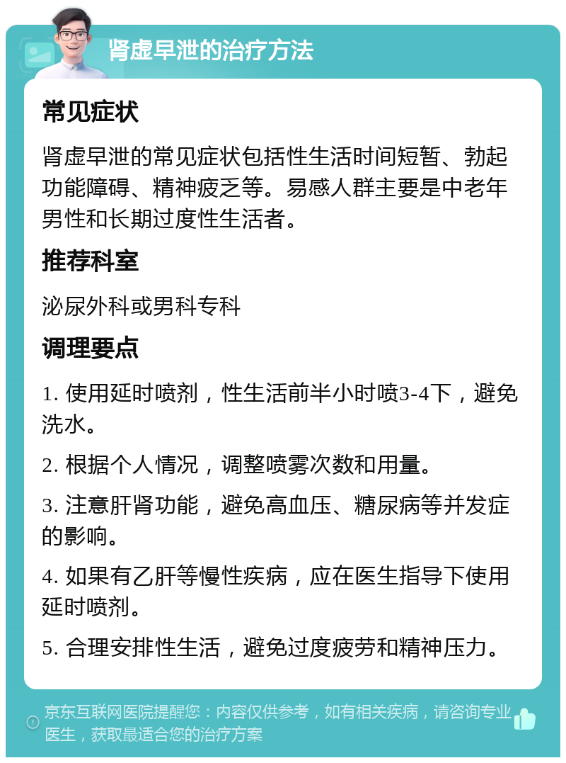 肾虚早泄的治疗方法 常见症状 肾虚早泄的常见症状包括性生活时间短暂、勃起功能障碍、精神疲乏等。易感人群主要是中老年男性和长期过度性生活者。 推荐科室 泌尿外科或男科专科 调理要点 1. 使用延时喷剂，性生活前半小时喷3-4下，避免洗水。 2. 根据个人情况，调整喷雾次数和用量。 3. 注意肝肾功能，避免高血压、糖尿病等并发症的影响。 4. 如果有乙肝等慢性疾病，应在医生指导下使用延时喷剂。 5. 合理安排性生活，避免过度疲劳和精神压力。