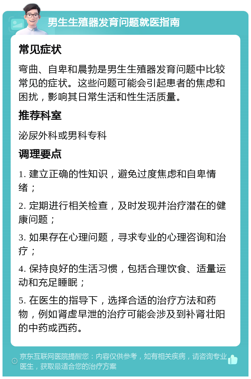 男生生殖器发育问题就医指南 常见症状 弯曲、自卑和晨勃是男生生殖器发育问题中比较常见的症状。这些问题可能会引起患者的焦虑和困扰，影响其日常生活和性生活质量。 推荐科室 泌尿外科或男科专科 调理要点 1. 建立正确的性知识，避免过度焦虑和自卑情绪； 2. 定期进行相关检查，及时发现并治疗潜在的健康问题； 3. 如果存在心理问题，寻求专业的心理咨询和治疗； 4. 保持良好的生活习惯，包括合理饮食、适量运动和充足睡眠； 5. 在医生的指导下，选择合适的治疗方法和药物，例如肾虚早泄的治疗可能会涉及到补肾壮阳的中药或西药。