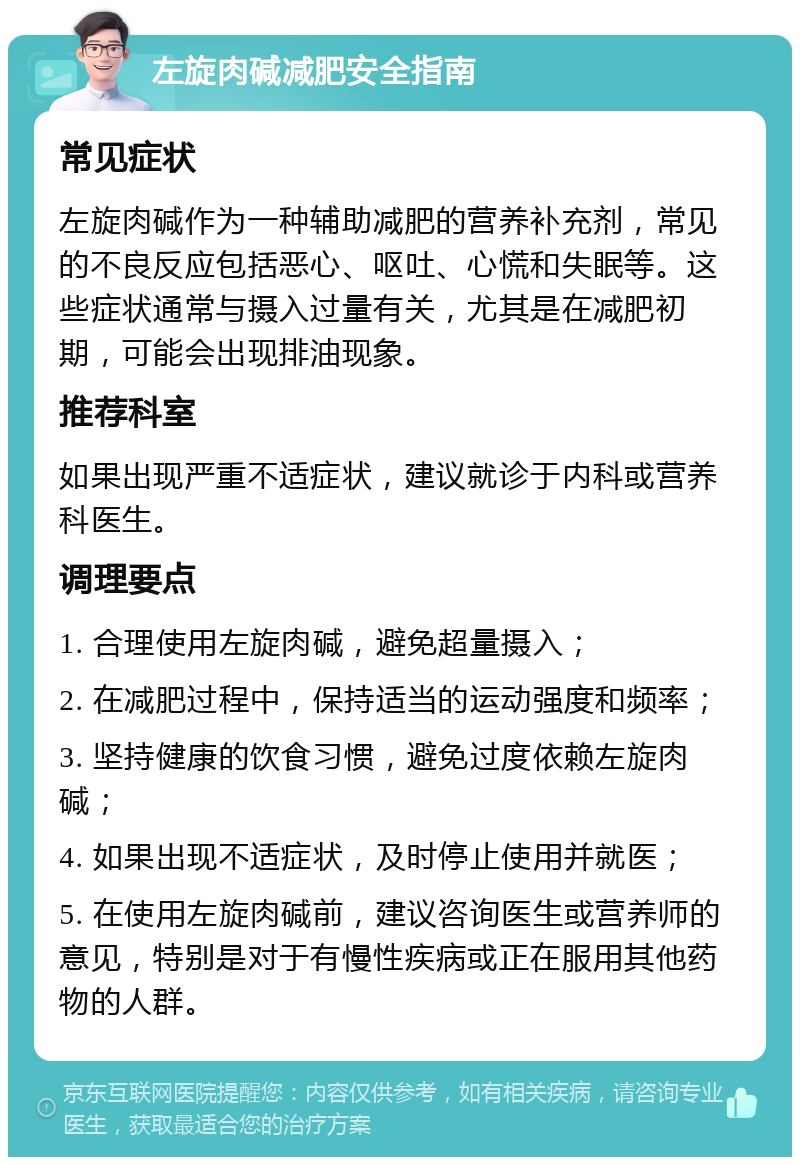 左旋肉碱减肥安全指南 常见症状 左旋肉碱作为一种辅助减肥的营养补充剂，常见的不良反应包括恶心、呕吐、心慌和失眠等。这些症状通常与摄入过量有关，尤其是在减肥初期，可能会出现排油现象。 推荐科室 如果出现严重不适症状，建议就诊于内科或营养科医生。 调理要点 1. 合理使用左旋肉碱，避免超量摄入； 2. 在减肥过程中，保持适当的运动强度和频率； 3. 坚持健康的饮食习惯，避免过度依赖左旋肉碱； 4. 如果出现不适症状，及时停止使用并就医； 5. 在使用左旋肉碱前，建议咨询医生或营养师的意见，特别是对于有慢性疾病或正在服用其他药物的人群。