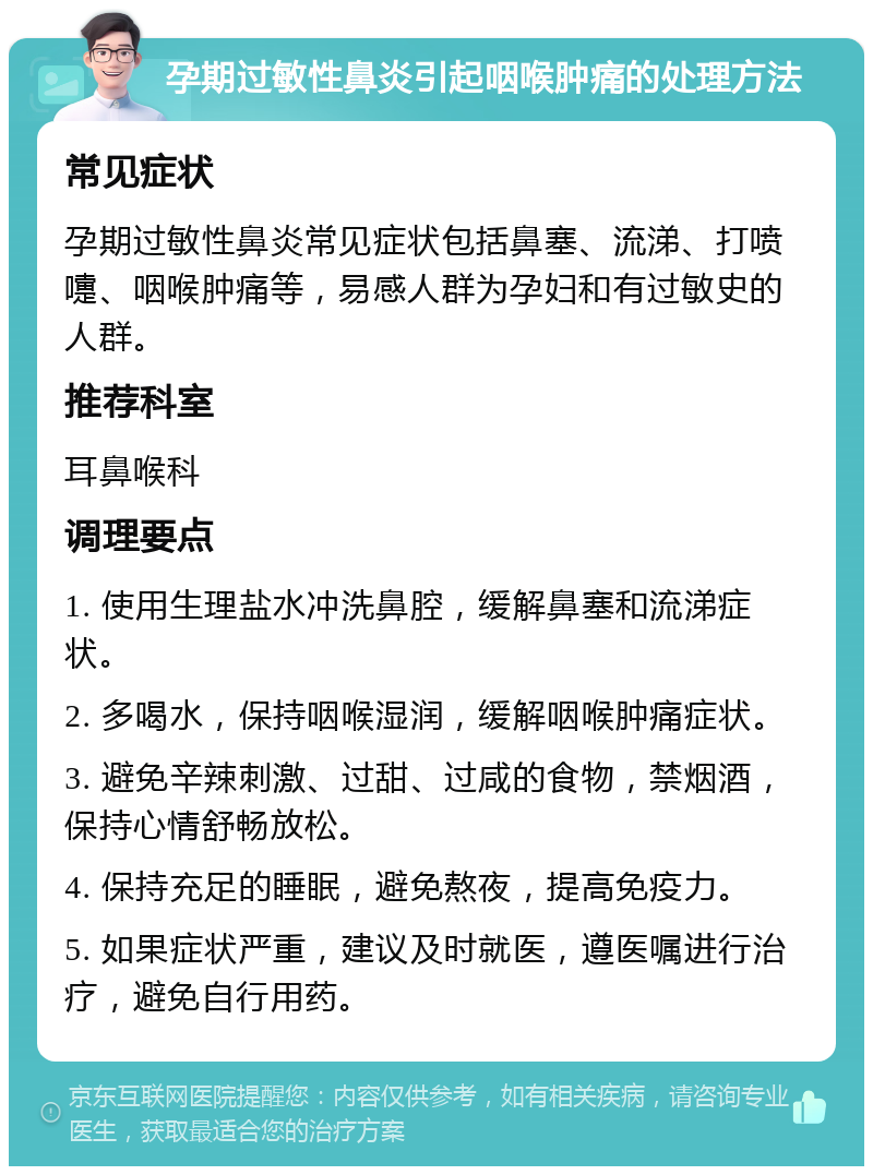 孕期过敏性鼻炎引起咽喉肿痛的处理方法 常见症状 孕期过敏性鼻炎常见症状包括鼻塞、流涕、打喷嚏、咽喉肿痛等，易感人群为孕妇和有过敏史的人群。 推荐科室 耳鼻喉科 调理要点 1. 使用生理盐水冲洗鼻腔，缓解鼻塞和流涕症状。 2. 多喝水，保持咽喉湿润，缓解咽喉肿痛症状。 3. 避免辛辣刺激、过甜、过咸的食物，禁烟酒，保持心情舒畅放松。 4. 保持充足的睡眠，避免熬夜，提高免疫力。 5. 如果症状严重，建议及时就医，遵医嘱进行治疗，避免自行用药。