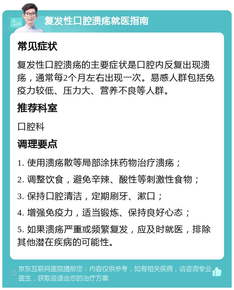 复发性口腔溃疡就医指南 常见症状 复发性口腔溃疡的主要症状是口腔内反复出现溃疡，通常每2个月左右出现一次。易感人群包括免疫力较低、压力大、营养不良等人群。 推荐科室 口腔科 调理要点 1. 使用溃疡散等局部涂抹药物治疗溃疡； 2. 调整饮食，避免辛辣、酸性等刺激性食物； 3. 保持口腔清洁，定期刷牙、漱口； 4. 增强免疫力，适当锻炼、保持良好心态； 5. 如果溃疡严重或频繁复发，应及时就医，排除其他潜在疾病的可能性。