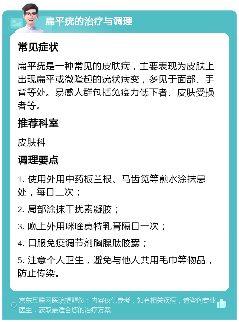 扁平疣的治疗与调理 常见症状 扁平疣是一种常见的皮肤病，主要表现为皮肤上出现扁平或微隆起的疣状病变，多见于面部、手背等处。易感人群包括免疫力低下者、皮肤受损者等。 推荐科室 皮肤科 调理要点 1. 使用外用中药板兰根、马齿笕等煎水涂抹患处，每日三次； 2. 局部涂抹干扰素凝胶； 3. 晚上外用咪喹莫特乳膏隔日一次； 4. 口服免疫调节剂胸腺肽胶囊； 5. 注意个人卫生，避免与他人共用毛巾等物品，防止传染。