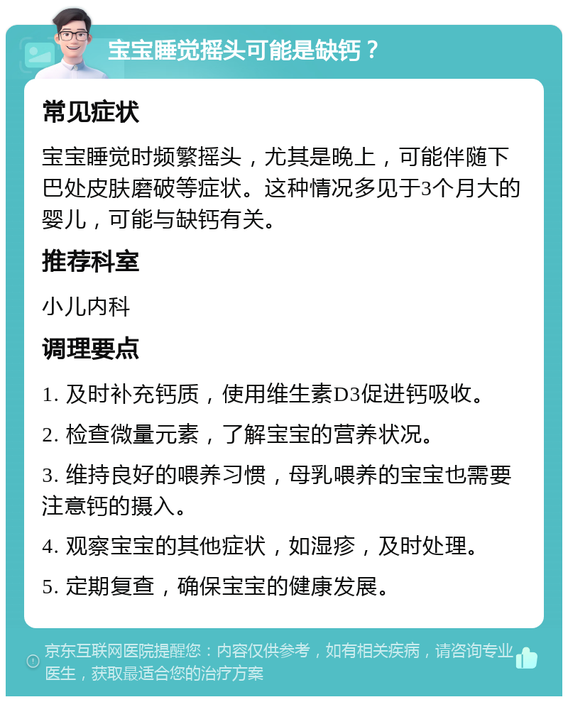 宝宝睡觉摇头可能是缺钙？ 常见症状 宝宝睡觉时频繁摇头，尤其是晚上，可能伴随下巴处皮肤磨破等症状。这种情况多见于3个月大的婴儿，可能与缺钙有关。 推荐科室 小儿内科 调理要点 1. 及时补充钙质，使用维生素D3促进钙吸收。 2. 检查微量元素，了解宝宝的营养状况。 3. 维持良好的喂养习惯，母乳喂养的宝宝也需要注意钙的摄入。 4. 观察宝宝的其他症状，如湿疹，及时处理。 5. 定期复查，确保宝宝的健康发展。