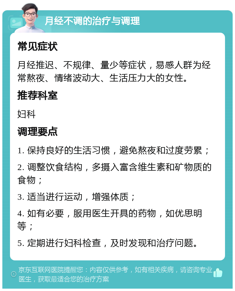 月经不调的治疗与调理 常见症状 月经推迟、不规律、量少等症状，易感人群为经常熬夜、情绪波动大、生活压力大的女性。 推荐科室 妇科 调理要点 1. 保持良好的生活习惯，避免熬夜和过度劳累； 2. 调整饮食结构，多摄入富含维生素和矿物质的食物； 3. 适当进行运动，增强体质； 4. 如有必要，服用医生开具的药物，如优思明等； 5. 定期进行妇科检查，及时发现和治疗问题。