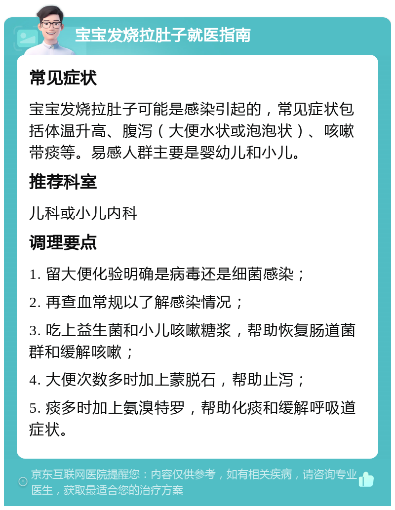 宝宝发烧拉肚子就医指南 常见症状 宝宝发烧拉肚子可能是感染引起的，常见症状包括体温升高、腹泻（大便水状或泡泡状）、咳嗽带痰等。易感人群主要是婴幼儿和小儿。 推荐科室 儿科或小儿内科 调理要点 1. 留大便化验明确是病毒还是细菌感染； 2. 再查血常规以了解感染情况； 3. 吃上益生菌和小儿咳嗽糖浆，帮助恢复肠道菌群和缓解咳嗽； 4. 大便次数多时加上蒙脱石，帮助止泻； 5. 痰多时加上氨溴特罗，帮助化痰和缓解呼吸道症状。