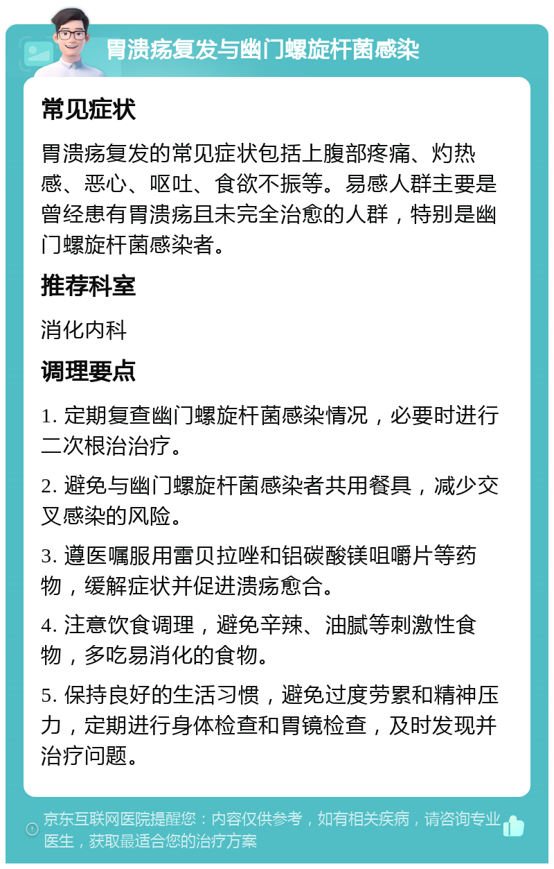 胃溃疡复发与幽门螺旋杆菌感染 常见症状 胃溃疡复发的常见症状包括上腹部疼痛、灼热感、恶心、呕吐、食欲不振等。易感人群主要是曾经患有胃溃疡且未完全治愈的人群，特别是幽门螺旋杆菌感染者。 推荐科室 消化内科 调理要点 1. 定期复查幽门螺旋杆菌感染情况，必要时进行二次根治治疗。 2. 避免与幽门螺旋杆菌感染者共用餐具，减少交叉感染的风险。 3. 遵医嘱服用雷贝拉唑和铝碳酸镁咀嚼片等药物，缓解症状并促进溃疡愈合。 4. 注意饮食调理，避免辛辣、油腻等刺激性食物，多吃易消化的食物。 5. 保持良好的生活习惯，避免过度劳累和精神压力，定期进行身体检查和胃镜检查，及时发现并治疗问题。