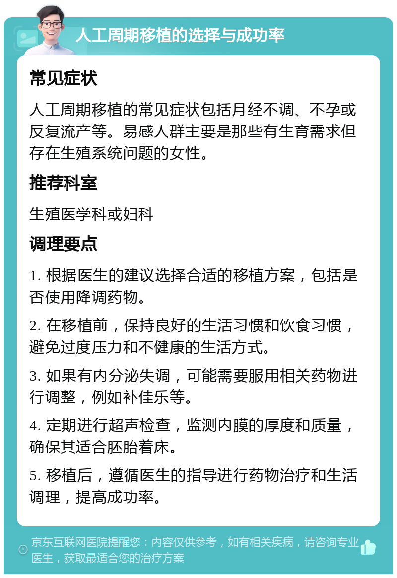 人工周期移植的选择与成功率 常见症状 人工周期移植的常见症状包括月经不调、不孕或反复流产等。易感人群主要是那些有生育需求但存在生殖系统问题的女性。 推荐科室 生殖医学科或妇科 调理要点 1. 根据医生的建议选择合适的移植方案，包括是否使用降调药物。 2. 在移植前，保持良好的生活习惯和饮食习惯，避免过度压力和不健康的生活方式。 3. 如果有内分泌失调，可能需要服用相关药物进行调整，例如补佳乐等。 4. 定期进行超声检查，监测内膜的厚度和质量，确保其适合胚胎着床。 5. 移植后，遵循医生的指导进行药物治疗和生活调理，提高成功率。