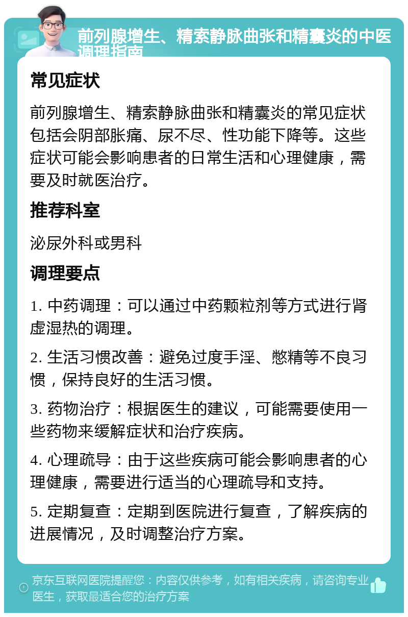 前列腺增生、精索静脉曲张和精囊炎的中医调理指南 常见症状 前列腺增生、精索静脉曲张和精囊炎的常见症状包括会阴部胀痛、尿不尽、性功能下降等。这些症状可能会影响患者的日常生活和心理健康，需要及时就医治疗。 推荐科室 泌尿外科或男科 调理要点 1. 中药调理：可以通过中药颗粒剂等方式进行肾虚湿热的调理。 2. 生活习惯改善：避免过度手淫、憋精等不良习惯，保持良好的生活习惯。 3. 药物治疗：根据医生的建议，可能需要使用一些药物来缓解症状和治疗疾病。 4. 心理疏导：由于这些疾病可能会影响患者的心理健康，需要进行适当的心理疏导和支持。 5. 定期复查：定期到医院进行复查，了解疾病的进展情况，及时调整治疗方案。