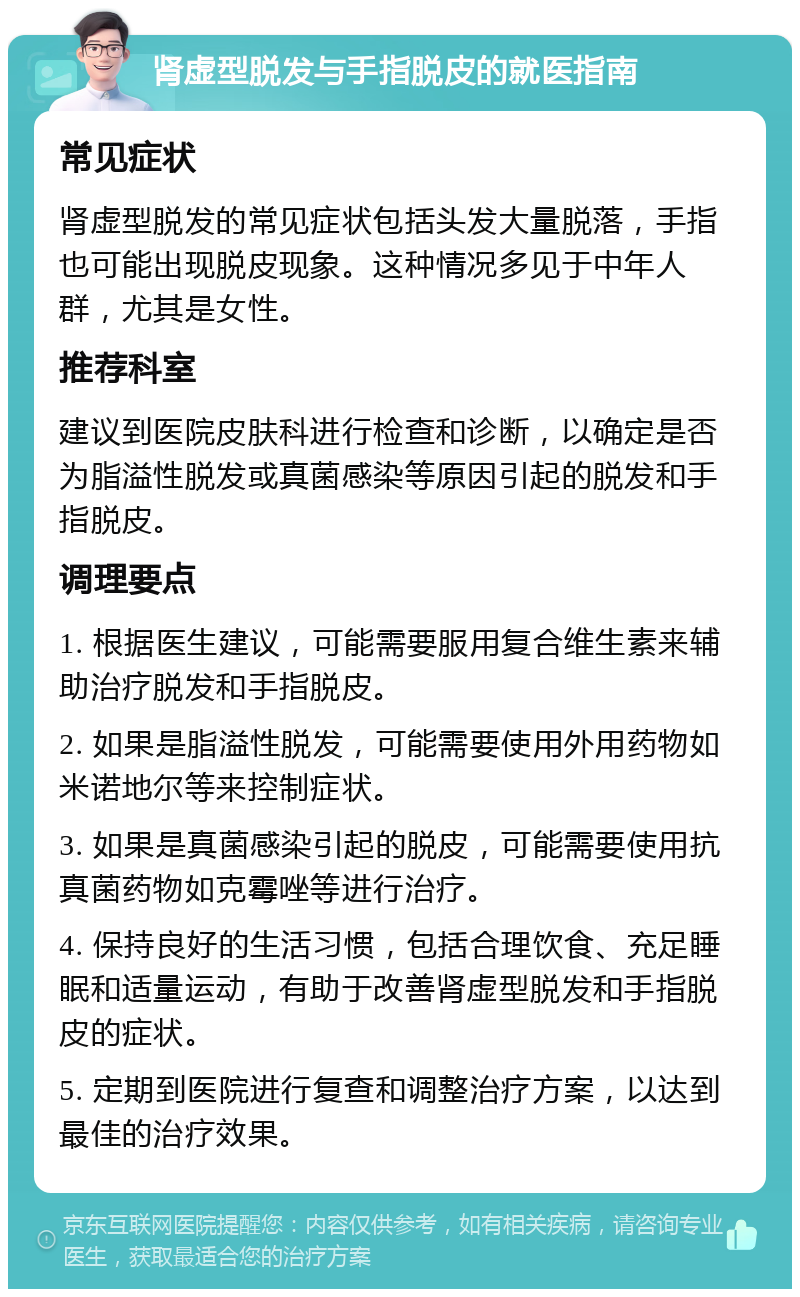 肾虚型脱发与手指脱皮的就医指南 常见症状 肾虚型脱发的常见症状包括头发大量脱落，手指也可能出现脱皮现象。这种情况多见于中年人群，尤其是女性。 推荐科室 建议到医院皮肤科进行检查和诊断，以确定是否为脂溢性脱发或真菌感染等原因引起的脱发和手指脱皮。 调理要点 1. 根据医生建议，可能需要服用复合维生素来辅助治疗脱发和手指脱皮。 2. 如果是脂溢性脱发，可能需要使用外用药物如米诺地尔等来控制症状。 3. 如果是真菌感染引起的脱皮，可能需要使用抗真菌药物如克霉唑等进行治疗。 4. 保持良好的生活习惯，包括合理饮食、充足睡眠和适量运动，有助于改善肾虚型脱发和手指脱皮的症状。 5. 定期到医院进行复查和调整治疗方案，以达到最佳的治疗效果。