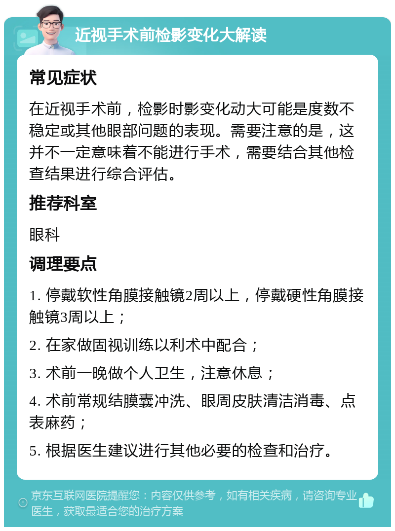 近视手术前检影变化大解读 常见症状 在近视手术前，检影时影变化动大可能是度数不稳定或其他眼部问题的表现。需要注意的是，这并不一定意味着不能进行手术，需要结合其他检查结果进行综合评估。 推荐科室 眼科 调理要点 1. 停戴软性角膜接触镜2周以上，停戴硬性角膜接触镜3周以上； 2. 在家做固视训练以利术中配合； 3. 术前一晚做个人卫生，注意休息； 4. 术前常规结膜囊冲洗、眼周皮肤清洁消毒、点表麻药； 5. 根据医生建议进行其他必要的检查和治疗。