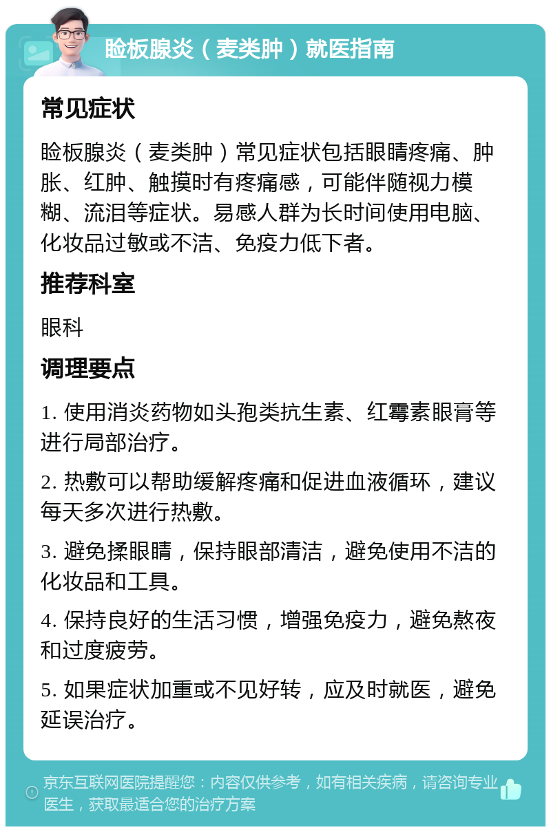 睑板腺炎（麦类肿）就医指南 常见症状 睑板腺炎（麦类肿）常见症状包括眼睛疼痛、肿胀、红肿、触摸时有疼痛感，可能伴随视力模糊、流泪等症状。易感人群为长时间使用电脑、化妆品过敏或不洁、免疫力低下者。 推荐科室 眼科 调理要点 1. 使用消炎药物如头孢类抗生素、红霉素眼膏等进行局部治疗。 2. 热敷可以帮助缓解疼痛和促进血液循环，建议每天多次进行热敷。 3. 避免揉眼睛，保持眼部清洁，避免使用不洁的化妆品和工具。 4. 保持良好的生活习惯，增强免疫力，避免熬夜和过度疲劳。 5. 如果症状加重或不见好转，应及时就医，避免延误治疗。