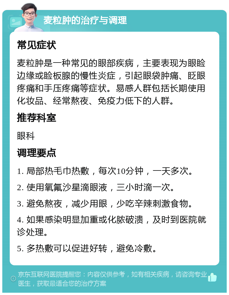 麦粒肿的治疗与调理 常见症状 麦粒肿是一种常见的眼部疾病，主要表现为眼睑边缘或睑板腺的慢性炎症，引起眼袋肿痛、眨眼疼痛和手压疼痛等症状。易感人群包括长期使用化妆品、经常熬夜、免疫力低下的人群。 推荐科室 眼科 调理要点 1. 局部热毛巾热敷，每次10分钟，一天多次。 2. 使用氧氟沙星滴眼液，三小时滴一次。 3. 避免熬夜，减少用眼，少吃辛辣刺激食物。 4. 如果感染明显加重或化脓破溃，及时到医院就诊处理。 5. 多热敷可以促进好转，避免冷敷。