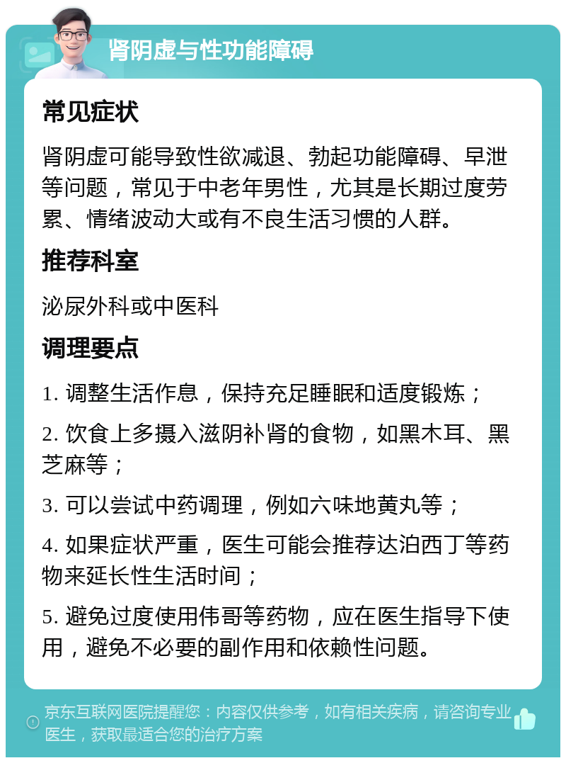 肾阴虚与性功能障碍 常见症状 肾阴虚可能导致性欲减退、勃起功能障碍、早泄等问题，常见于中老年男性，尤其是长期过度劳累、情绪波动大或有不良生活习惯的人群。 推荐科室 泌尿外科或中医科 调理要点 1. 调整生活作息，保持充足睡眠和适度锻炼； 2. 饮食上多摄入滋阴补肾的食物，如黑木耳、黑芝麻等； 3. 可以尝试中药调理，例如六味地黄丸等； 4. 如果症状严重，医生可能会推荐达泊西丁等药物来延长性生活时间； 5. 避免过度使用伟哥等药物，应在医生指导下使用，避免不必要的副作用和依赖性问题。