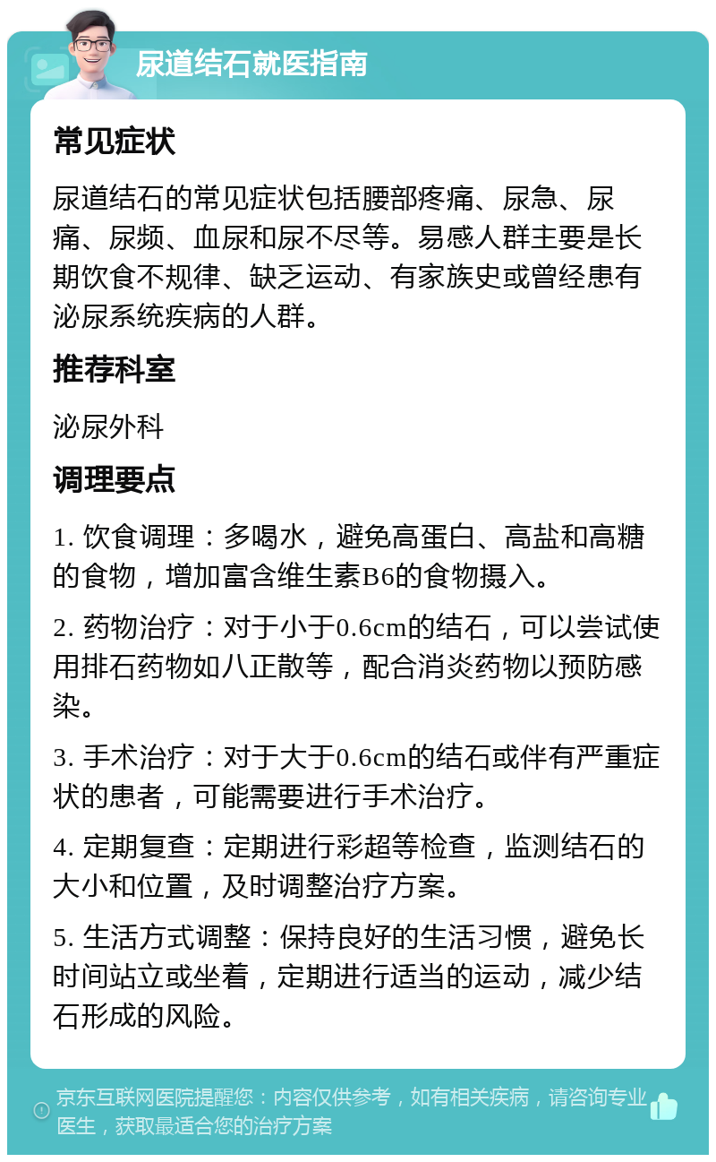 尿道结石就医指南 常见症状 尿道结石的常见症状包括腰部疼痛、尿急、尿痛、尿频、血尿和尿不尽等。易感人群主要是长期饮食不规律、缺乏运动、有家族史或曾经患有泌尿系统疾病的人群。 推荐科室 泌尿外科 调理要点 1. 饮食调理：多喝水，避免高蛋白、高盐和高糖的食物，增加富含维生素B6的食物摄入。 2. 药物治疗：对于小于0.6cm的结石，可以尝试使用排石药物如八正散等，配合消炎药物以预防感染。 3. 手术治疗：对于大于0.6cm的结石或伴有严重症状的患者，可能需要进行手术治疗。 4. 定期复查：定期进行彩超等检查，监测结石的大小和位置，及时调整治疗方案。 5. 生活方式调整：保持良好的生活习惯，避免长时间站立或坐着，定期进行适当的运动，减少结石形成的风险。