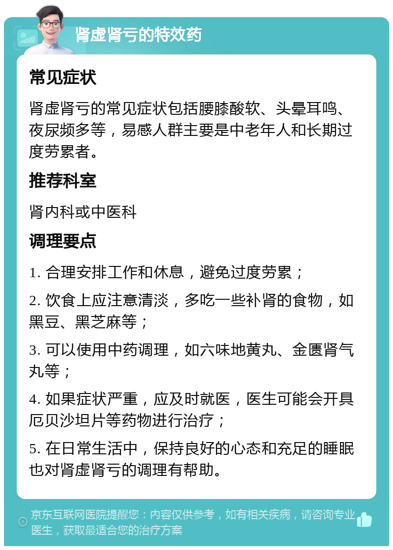 肾虚肾亏的特效药 常见症状 肾虚肾亏的常见症状包括腰膝酸软、头晕耳鸣、夜尿频多等，易感人群主要是中老年人和长期过度劳累者。 推荐科室 肾内科或中医科 调理要点 1. 合理安排工作和休息，避免过度劳累； 2. 饮食上应注意清淡，多吃一些补肾的食物，如黑豆、黑芝麻等； 3. 可以使用中药调理，如六味地黄丸、金匮肾气丸等； 4. 如果症状严重，应及时就医，医生可能会开具厄贝沙坦片等药物进行治疗； 5. 在日常生活中，保持良好的心态和充足的睡眠也对肾虚肾亏的调理有帮助。