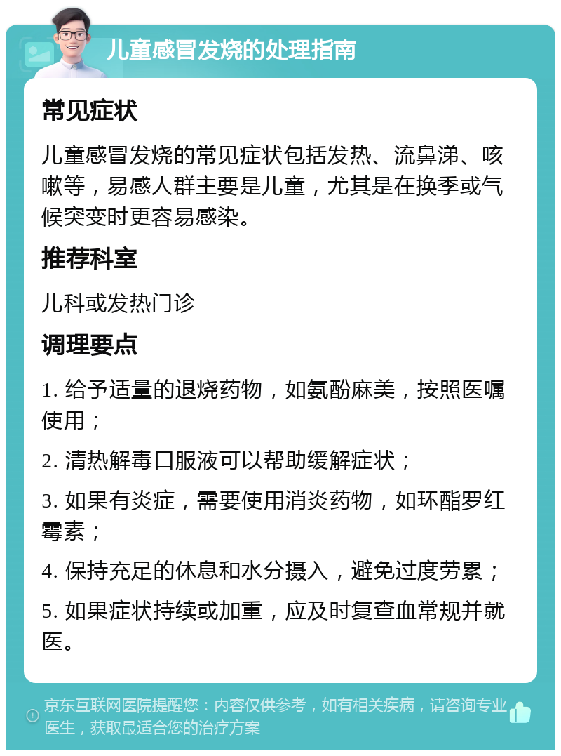 儿童感冒发烧的处理指南 常见症状 儿童感冒发烧的常见症状包括发热、流鼻涕、咳嗽等，易感人群主要是儿童，尤其是在换季或气候突变时更容易感染。 推荐科室 儿科或发热门诊 调理要点 1. 给予适量的退烧药物，如氨酚麻美，按照医嘱使用； 2. 清热解毒口服液可以帮助缓解症状； 3. 如果有炎症，需要使用消炎药物，如环酯罗红霉素； 4. 保持充足的休息和水分摄入，避免过度劳累； 5. 如果症状持续或加重，应及时复查血常规并就医。