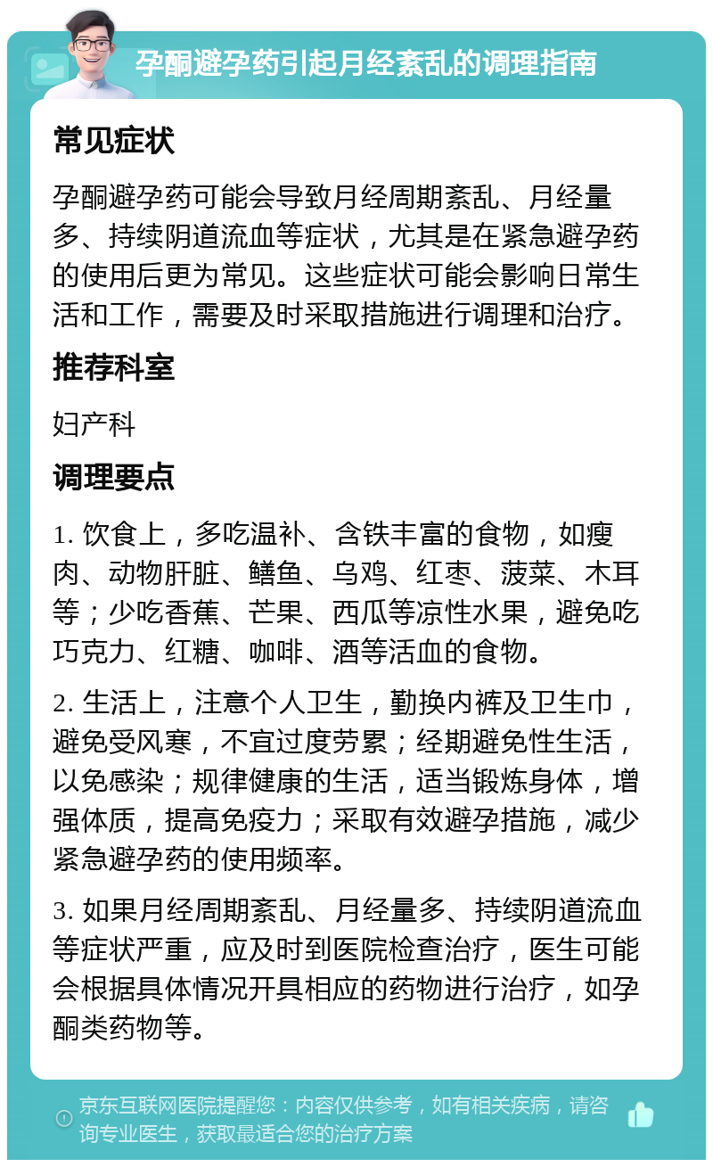 孕酮避孕药引起月经紊乱的调理指南 常见症状 孕酮避孕药可能会导致月经周期紊乱、月经量多、持续阴道流血等症状，尤其是在紧急避孕药的使用后更为常见。这些症状可能会影响日常生活和工作，需要及时采取措施进行调理和治疗。 推荐科室 妇产科 调理要点 1. 饮食上，多吃温补、含铁丰富的食物，如瘦肉、动物肝脏、鳝鱼、乌鸡、红枣、菠菜、木耳等；少吃香蕉、芒果、西瓜等凉性水果，避免吃巧克力、红糖、咖啡、酒等活血的食物。 2. 生活上，注意个人卫生，勤换内裤及卫生巾，避免受风寒，不宜过度劳累；经期避免性生活，以免感染；规律健康的生活，适当锻炼身体，增强体质，提高免疫力；采取有效避孕措施，减少紧急避孕药的使用频率。 3. 如果月经周期紊乱、月经量多、持续阴道流血等症状严重，应及时到医院检查治疗，医生可能会根据具体情况开具相应的药物进行治疗，如孕酮类药物等。