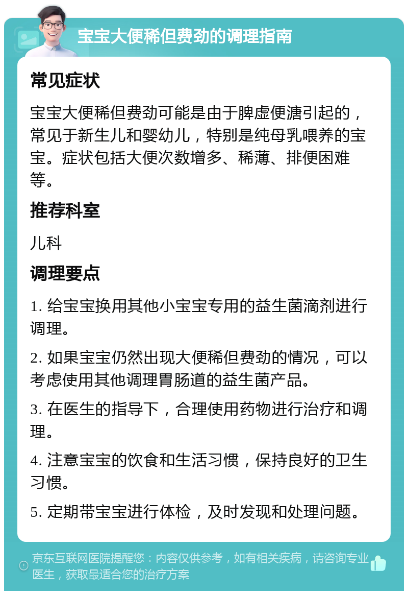 宝宝大便稀但费劲的调理指南 常见症状 宝宝大便稀但费劲可能是由于脾虚便溏引起的，常见于新生儿和婴幼儿，特别是纯母乳喂养的宝宝。症状包括大便次数增多、稀薄、排便困难等。 推荐科室 儿科 调理要点 1. 给宝宝换用其他小宝宝专用的益生菌滴剂进行调理。 2. 如果宝宝仍然出现大便稀但费劲的情况，可以考虑使用其他调理胃肠道的益生菌产品。 3. 在医生的指导下，合理使用药物进行治疗和调理。 4. 注意宝宝的饮食和生活习惯，保持良好的卫生习惯。 5. 定期带宝宝进行体检，及时发现和处理问题。