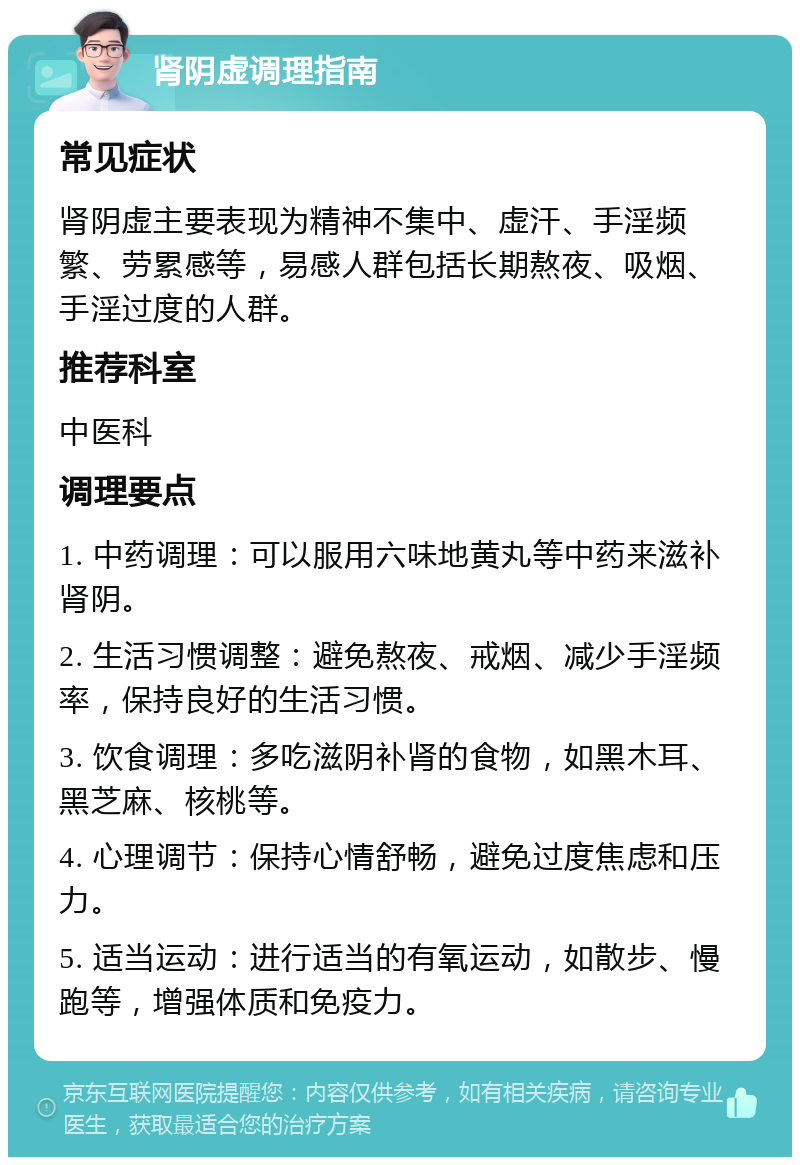 肾阴虚调理指南 常见症状 肾阴虚主要表现为精神不集中、虚汗、手淫频繁、劳累感等，易感人群包括长期熬夜、吸烟、手淫过度的人群。 推荐科室 中医科 调理要点 1. 中药调理：可以服用六味地黄丸等中药来滋补肾阴。 2. 生活习惯调整：避免熬夜、戒烟、减少手淫频率，保持良好的生活习惯。 3. 饮食调理：多吃滋阴补肾的食物，如黑木耳、黑芝麻、核桃等。 4. 心理调节：保持心情舒畅，避免过度焦虑和压力。 5. 适当运动：进行适当的有氧运动，如散步、慢跑等，增强体质和免疫力。