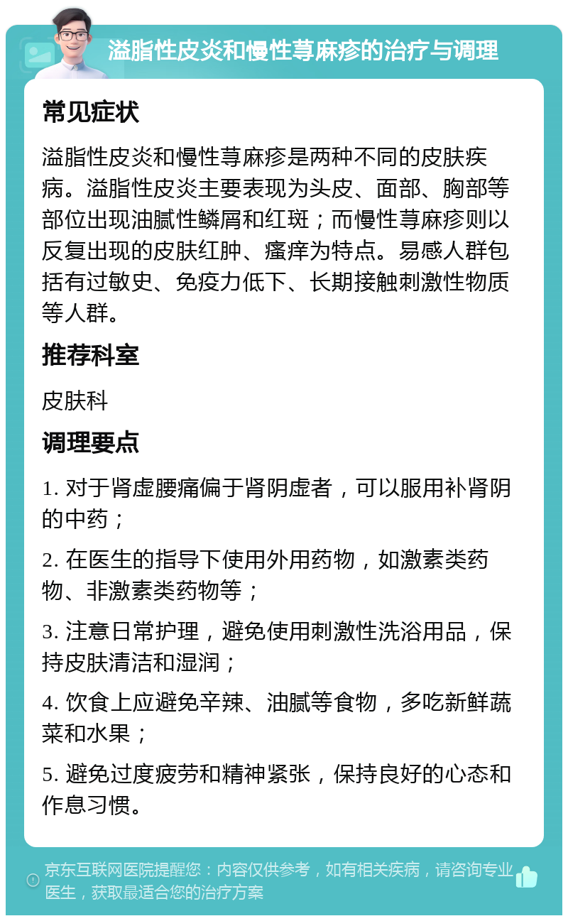 溢脂性皮炎和慢性荨麻疹的治疗与调理 常见症状 溢脂性皮炎和慢性荨麻疹是两种不同的皮肤疾病。溢脂性皮炎主要表现为头皮、面部、胸部等部位出现油腻性鳞屑和红斑；而慢性荨麻疹则以反复出现的皮肤红肿、瘙痒为特点。易感人群包括有过敏史、免疫力低下、长期接触刺激性物质等人群。 推荐科室 皮肤科 调理要点 1. 对于肾虚腰痛偏于肾阴虚者，可以服用补肾阴的中药； 2. 在医生的指导下使用外用药物，如激素类药物、非激素类药物等； 3. 注意日常护理，避免使用刺激性洗浴用品，保持皮肤清洁和湿润； 4. 饮食上应避免辛辣、油腻等食物，多吃新鲜蔬菜和水果； 5. 避免过度疲劳和精神紧张，保持良好的心态和作息习惯。