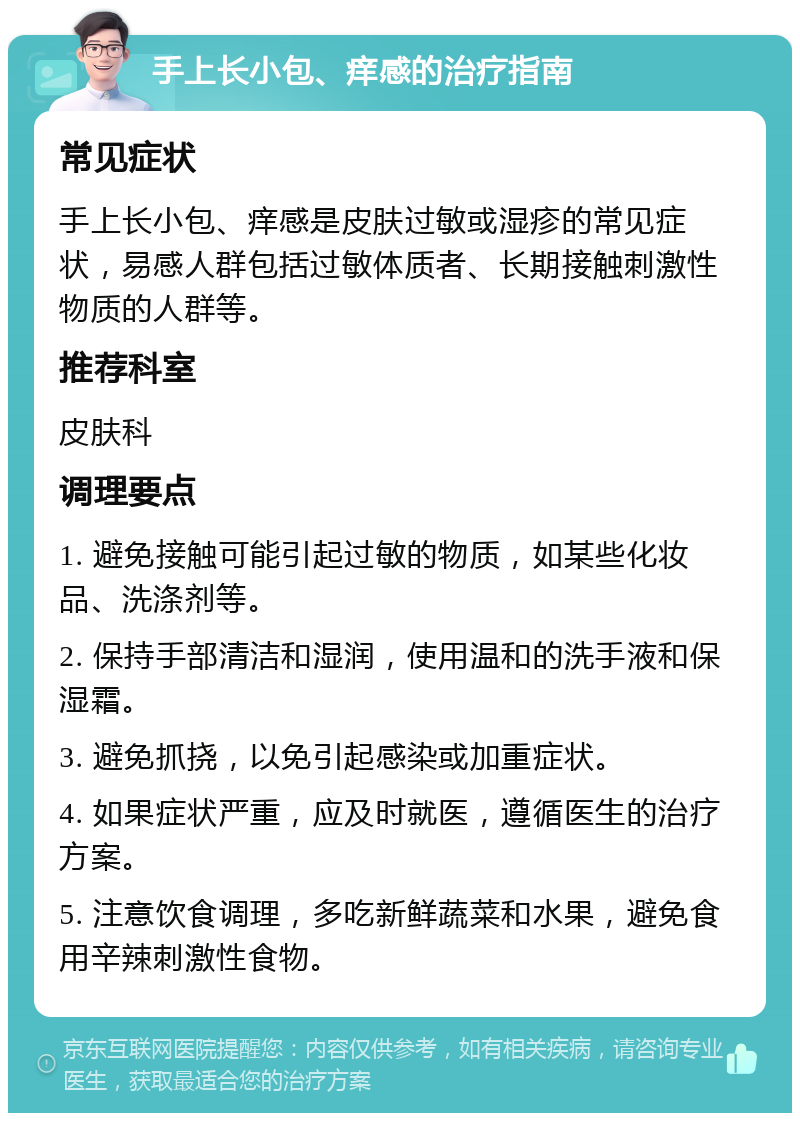 手上长小包、痒感的治疗指南 常见症状 手上长小包、痒感是皮肤过敏或湿疹的常见症状，易感人群包括过敏体质者、长期接触刺激性物质的人群等。 推荐科室 皮肤科 调理要点 1. 避免接触可能引起过敏的物质，如某些化妆品、洗涤剂等。 2. 保持手部清洁和湿润，使用温和的洗手液和保湿霜。 3. 避免抓挠，以免引起感染或加重症状。 4. 如果症状严重，应及时就医，遵循医生的治疗方案。 5. 注意饮食调理，多吃新鲜蔬菜和水果，避免食用辛辣刺激性食物。