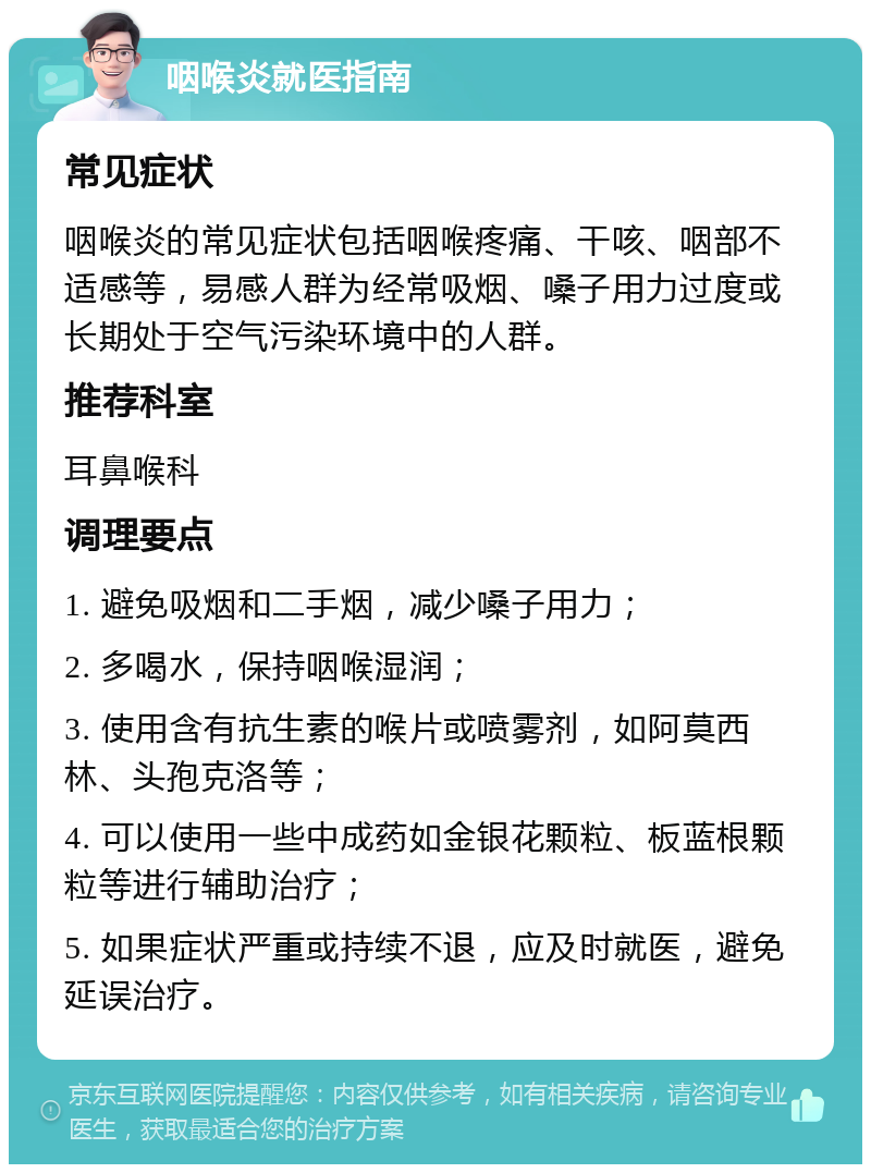 咽喉炎就医指南 常见症状 咽喉炎的常见症状包括咽喉疼痛、干咳、咽部不适感等，易感人群为经常吸烟、嗓子用力过度或长期处于空气污染环境中的人群。 推荐科室 耳鼻喉科 调理要点 1. 避免吸烟和二手烟，减少嗓子用力； 2. 多喝水，保持咽喉湿润； 3. 使用含有抗生素的喉片或喷雾剂，如阿莫西林、头孢克洛等； 4. 可以使用一些中成药如金银花颗粒、板蓝根颗粒等进行辅助治疗； 5. 如果症状严重或持续不退，应及时就医，避免延误治疗。