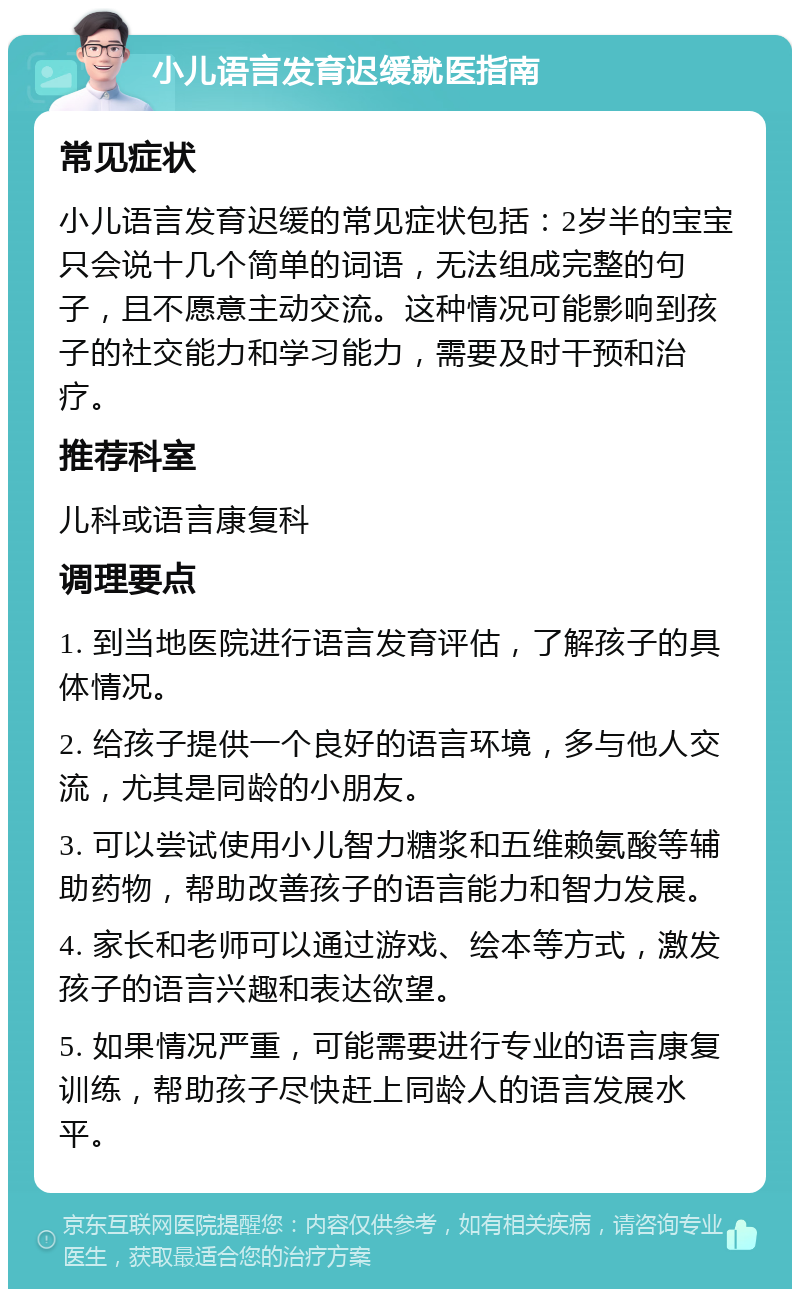 小儿语言发育迟缓就医指南 常见症状 小儿语言发育迟缓的常见症状包括：2岁半的宝宝只会说十几个简单的词语，无法组成完整的句子，且不愿意主动交流。这种情况可能影响到孩子的社交能力和学习能力，需要及时干预和治疗。 推荐科室 儿科或语言康复科 调理要点 1. 到当地医院进行语言发育评估，了解孩子的具体情况。 2. 给孩子提供一个良好的语言环境，多与他人交流，尤其是同龄的小朋友。 3. 可以尝试使用小儿智力糖浆和五维赖氨酸等辅助药物，帮助改善孩子的语言能力和智力发展。 4. 家长和老师可以通过游戏、绘本等方式，激发孩子的语言兴趣和表达欲望。 5. 如果情况严重，可能需要进行专业的语言康复训练，帮助孩子尽快赶上同龄人的语言发展水平。