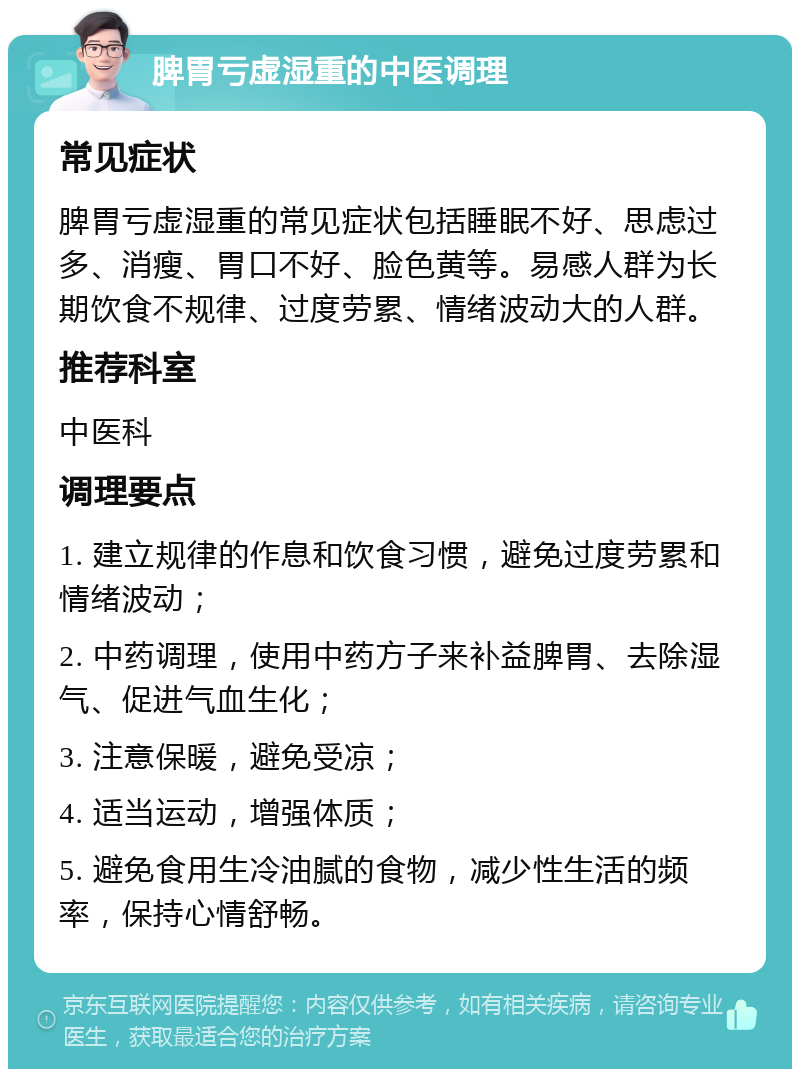 脾胃亏虚湿重的中医调理 常见症状 脾胃亏虚湿重的常见症状包括睡眠不好、思虑过多、消瘦、胃口不好、脸色黄等。易感人群为长期饮食不规律、过度劳累、情绪波动大的人群。 推荐科室 中医科 调理要点 1. 建立规律的作息和饮食习惯，避免过度劳累和情绪波动； 2. 中药调理，使用中药方子来补益脾胃、去除湿气、促进气血生化； 3. 注意保暖，避免受凉； 4. 适当运动，增强体质； 5. 避免食用生冷油腻的食物，减少性生活的频率，保持心情舒畅。