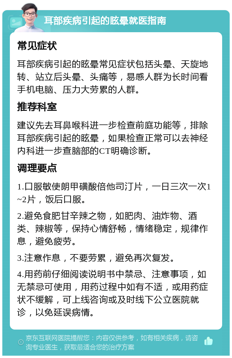 耳部疾病引起的眩晕就医指南 常见症状 耳部疾病引起的眩晕常见症状包括头晕、天旋地转、站立后头晕、头痛等，易感人群为长时间看手机电脑、压力大劳累的人群。 推荐科室 建议先去耳鼻喉科进一步检查前庭功能等，排除耳部疾病引起的眩晕，如果检查正常可以去神经内科进一步查脑部的CT明确诊断。 调理要点 1.口服敏使朗甲磺酸倍他司汀片，一日三次一次1~2片，饭后口服。 2.避免食肥甘辛辣之物，如肥肉、油炸物、酒类、辣椒等，保持心情舒畅，情绪稳定，规律作息，避免疲劳。 3.注意作息，不要劳累，避免再次复发。 4.用药前仔细阅读说明书中禁忌、注意事项，如无禁忌可使用，用药过程中如有不适，或用药症状不缓解，可上线咨询或及时线下公立医院就诊，以免延误病情。