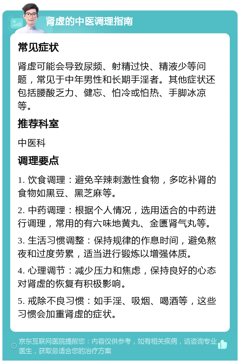 肾虚的中医调理指南 常见症状 肾虚可能会导致尿频、射精过快、精液少等问题，常见于中年男性和长期手淫者。其他症状还包括腰酸乏力、健忘、怕冷或怕热、手脚冰凉等。 推荐科室 中医科 调理要点 1. 饮食调理：避免辛辣刺激性食物，多吃补肾的食物如黑豆、黑芝麻等。 2. 中药调理：根据个人情况，选用适合的中药进行调理，常用的有六味地黄丸、金匮肾气丸等。 3. 生活习惯调整：保持规律的作息时间，避免熬夜和过度劳累，适当进行锻炼以增强体质。 4. 心理调节：减少压力和焦虑，保持良好的心态对肾虚的恢复有积极影响。 5. 戒除不良习惯：如手淫、吸烟、喝酒等，这些习惯会加重肾虚的症状。