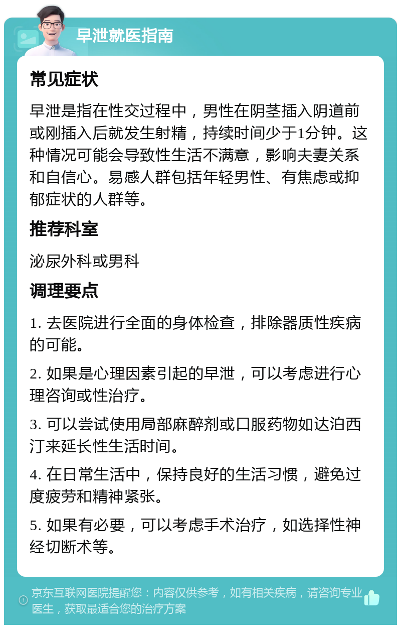 早泄就医指南 常见症状 早泄是指在性交过程中，男性在阴茎插入阴道前或刚插入后就发生射精，持续时间少于1分钟。这种情况可能会导致性生活不满意，影响夫妻关系和自信心。易感人群包括年轻男性、有焦虑或抑郁症状的人群等。 推荐科室 泌尿外科或男科 调理要点 1. 去医院进行全面的身体检查，排除器质性疾病的可能。 2. 如果是心理因素引起的早泄，可以考虑进行心理咨询或性治疗。 3. 可以尝试使用局部麻醉剂或口服药物如达泊西汀来延长性生活时间。 4. 在日常生活中，保持良好的生活习惯，避免过度疲劳和精神紧张。 5. 如果有必要，可以考虑手术治疗，如选择性神经切断术等。