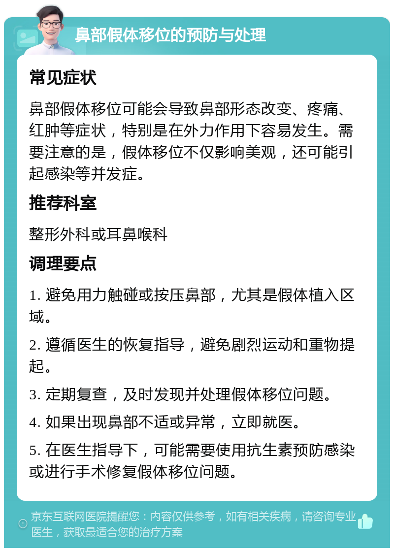 鼻部假体移位的预防与处理 常见症状 鼻部假体移位可能会导致鼻部形态改变、疼痛、红肿等症状，特别是在外力作用下容易发生。需要注意的是，假体移位不仅影响美观，还可能引起感染等并发症。 推荐科室 整形外科或耳鼻喉科 调理要点 1. 避免用力触碰或按压鼻部，尤其是假体植入区域。 2. 遵循医生的恢复指导，避免剧烈运动和重物提起。 3. 定期复查，及时发现并处理假体移位问题。 4. 如果出现鼻部不适或异常，立即就医。 5. 在医生指导下，可能需要使用抗生素预防感染或进行手术修复假体移位问题。