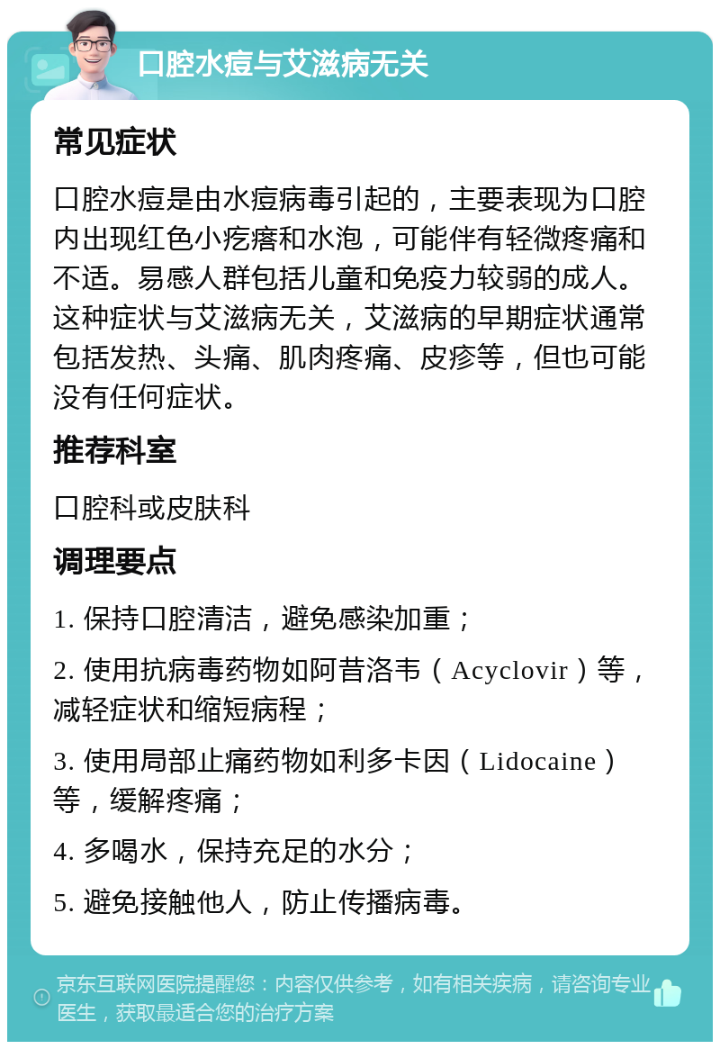 口腔水痘与艾滋病无关 常见症状 口腔水痘是由水痘病毒引起的，主要表现为口腔内出现红色小疙瘩和水泡，可能伴有轻微疼痛和不适。易感人群包括儿童和免疫力较弱的成人。这种症状与艾滋病无关，艾滋病的早期症状通常包括发热、头痛、肌肉疼痛、皮疹等，但也可能没有任何症状。 推荐科室 口腔科或皮肤科 调理要点 1. 保持口腔清洁，避免感染加重； 2. 使用抗病毒药物如阿昔洛韦（Acyclovir）等，减轻症状和缩短病程； 3. 使用局部止痛药物如利多卡因（Lidocaine）等，缓解疼痛； 4. 多喝水，保持充足的水分； 5. 避免接触他人，防止传播病毒。