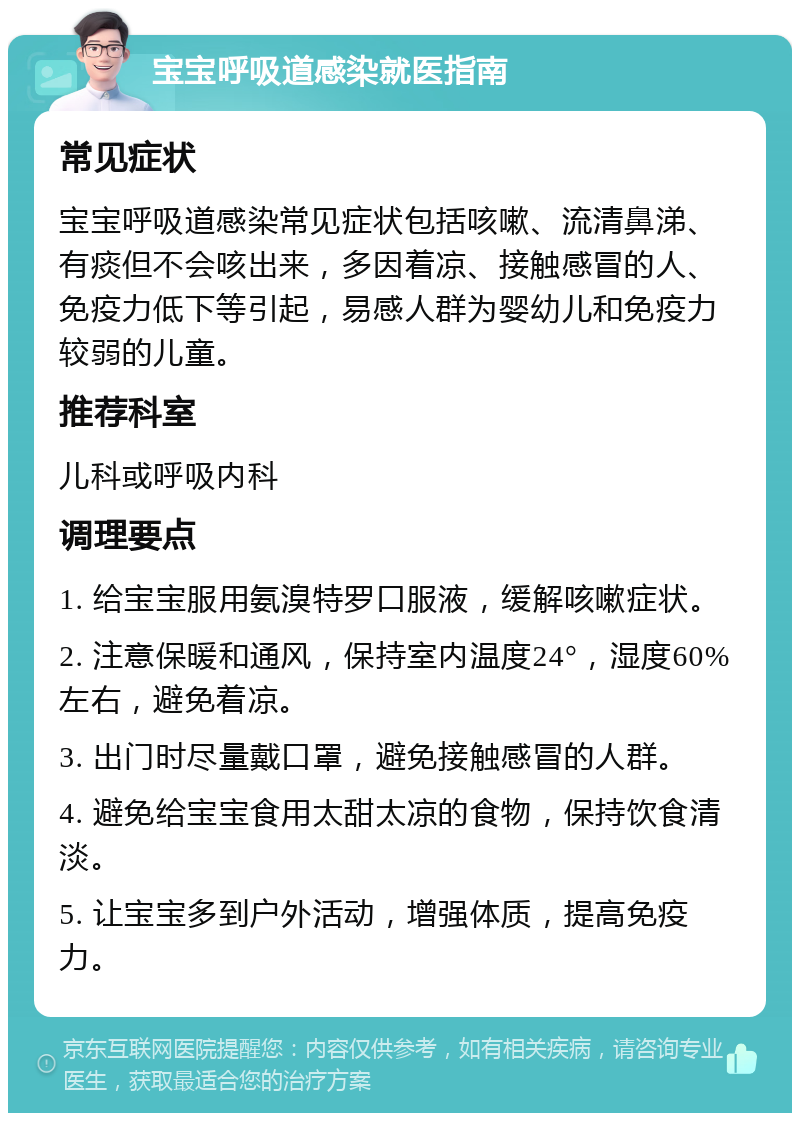 宝宝呼吸道感染就医指南 常见症状 宝宝呼吸道感染常见症状包括咳嗽、流清鼻涕、有痰但不会咳出来，多因着凉、接触感冒的人、免疫力低下等引起，易感人群为婴幼儿和免疫力较弱的儿童。 推荐科室 儿科或呼吸内科 调理要点 1. 给宝宝服用氨溴特罗口服液，缓解咳嗽症状。 2. 注意保暖和通风，保持室内温度24°，湿度60%左右，避免着凉。 3. 出门时尽量戴口罩，避免接触感冒的人群。 4. 避免给宝宝食用太甜太凉的食物，保持饮食清淡。 5. 让宝宝多到户外活动，增强体质，提高免疫力。