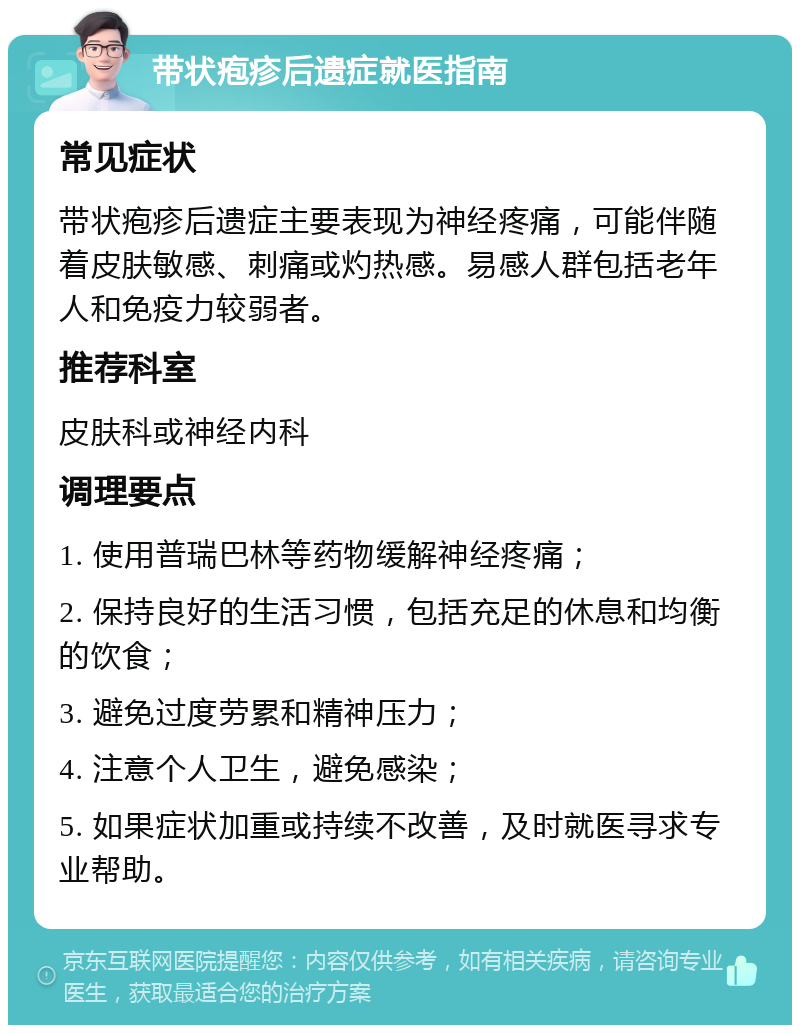 带状疱疹后遗症就医指南 常见症状 带状疱疹后遗症主要表现为神经疼痛，可能伴随着皮肤敏感、刺痛或灼热感。易感人群包括老年人和免疫力较弱者。 推荐科室 皮肤科或神经内科 调理要点 1. 使用普瑞巴林等药物缓解神经疼痛； 2. 保持良好的生活习惯，包括充足的休息和均衡的饮食； 3. 避免过度劳累和精神压力； 4. 注意个人卫生，避免感染； 5. 如果症状加重或持续不改善，及时就医寻求专业帮助。