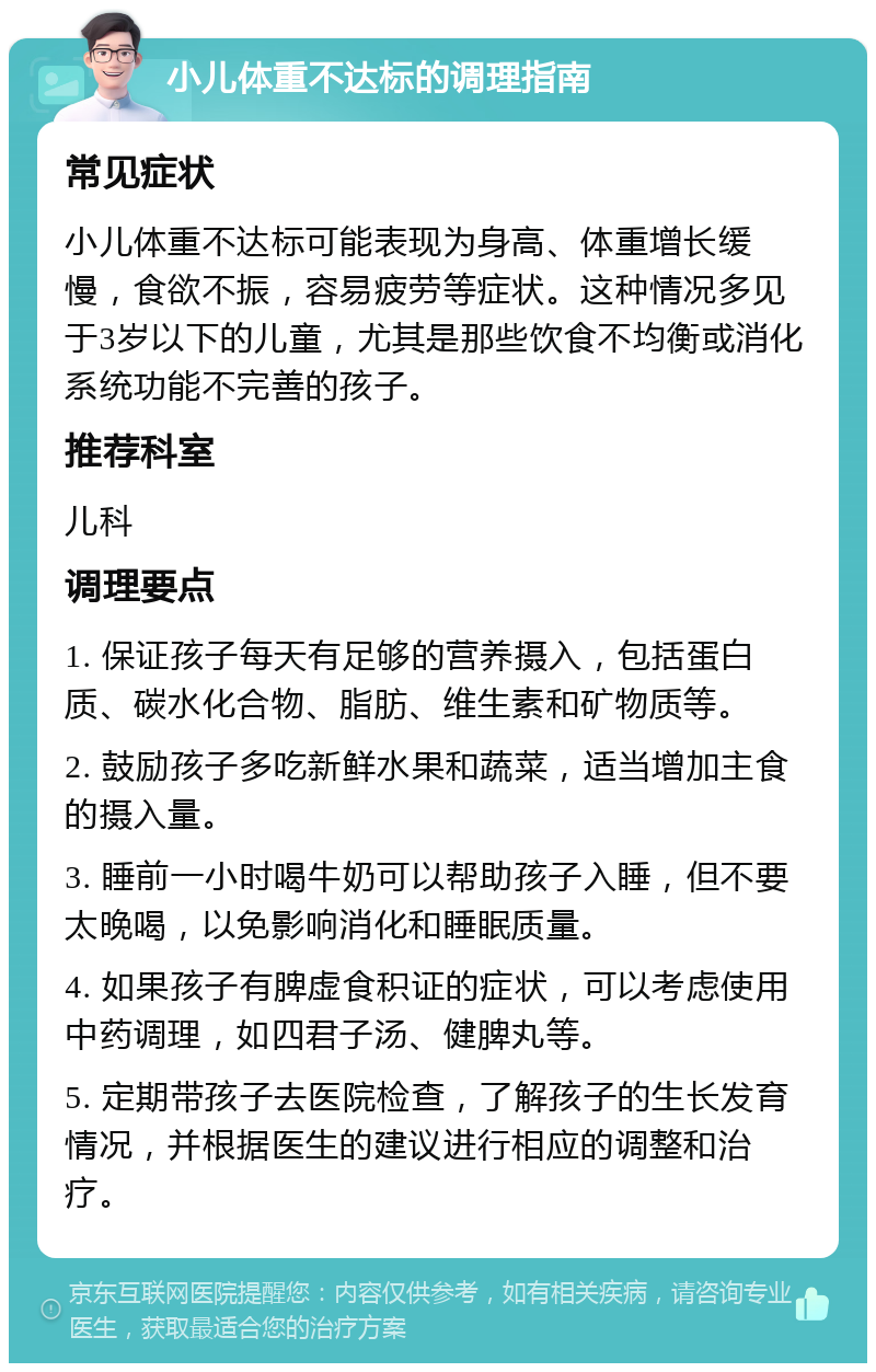 小儿体重不达标的调理指南 常见症状 小儿体重不达标可能表现为身高、体重增长缓慢，食欲不振，容易疲劳等症状。这种情况多见于3岁以下的儿童，尤其是那些饮食不均衡或消化系统功能不完善的孩子。 推荐科室 儿科 调理要点 1. 保证孩子每天有足够的营养摄入，包括蛋白质、碳水化合物、脂肪、维生素和矿物质等。 2. 鼓励孩子多吃新鲜水果和蔬菜，适当增加主食的摄入量。 3. 睡前一小时喝牛奶可以帮助孩子入睡，但不要太晚喝，以免影响消化和睡眠质量。 4. 如果孩子有脾虚食积证的症状，可以考虑使用中药调理，如四君子汤、健脾丸等。 5. 定期带孩子去医院检查，了解孩子的生长发育情况，并根据医生的建议进行相应的调整和治疗。