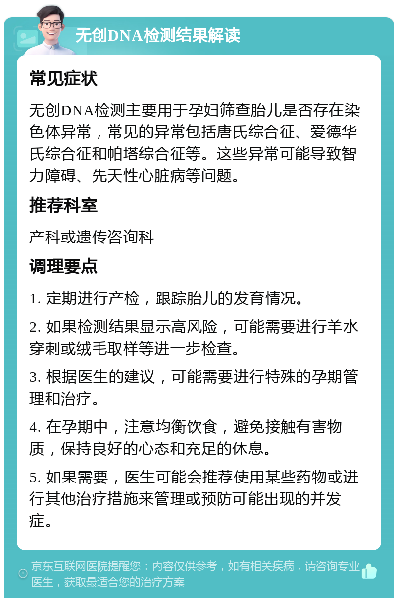 无创DNA检测结果解读 常见症状 无创DNA检测主要用于孕妇筛查胎儿是否存在染色体异常，常见的异常包括唐氏综合征、爱德华氏综合征和帕塔综合征等。这些异常可能导致智力障碍、先天性心脏病等问题。 推荐科室 产科或遗传咨询科 调理要点 1. 定期进行产检，跟踪胎儿的发育情况。 2. 如果检测结果显示高风险，可能需要进行羊水穿刺或绒毛取样等进一步检查。 3. 根据医生的建议，可能需要进行特殊的孕期管理和治疗。 4. 在孕期中，注意均衡饮食，避免接触有害物质，保持良好的心态和充足的休息。 5. 如果需要，医生可能会推荐使用某些药物或进行其他治疗措施来管理或预防可能出现的并发症。