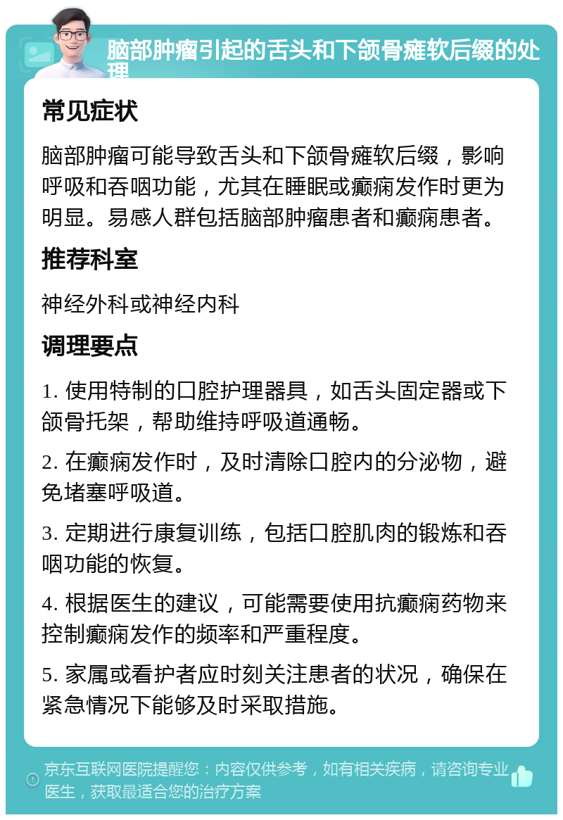 脑部肿瘤引起的舌头和下颌骨瘫软后缀的处理 常见症状 脑部肿瘤可能导致舌头和下颌骨瘫软后缀，影响呼吸和吞咽功能，尤其在睡眠或癫痫发作时更为明显。易感人群包括脑部肿瘤患者和癫痫患者。 推荐科室 神经外科或神经内科 调理要点 1. 使用特制的口腔护理器具，如舌头固定器或下颌骨托架，帮助维持呼吸道通畅。 2. 在癫痫发作时，及时清除口腔内的分泌物，避免堵塞呼吸道。 3. 定期进行康复训练，包括口腔肌肉的锻炼和吞咽功能的恢复。 4. 根据医生的建议，可能需要使用抗癫痫药物来控制癫痫发作的频率和严重程度。 5. 家属或看护者应时刻关注患者的状况，确保在紧急情况下能够及时采取措施。