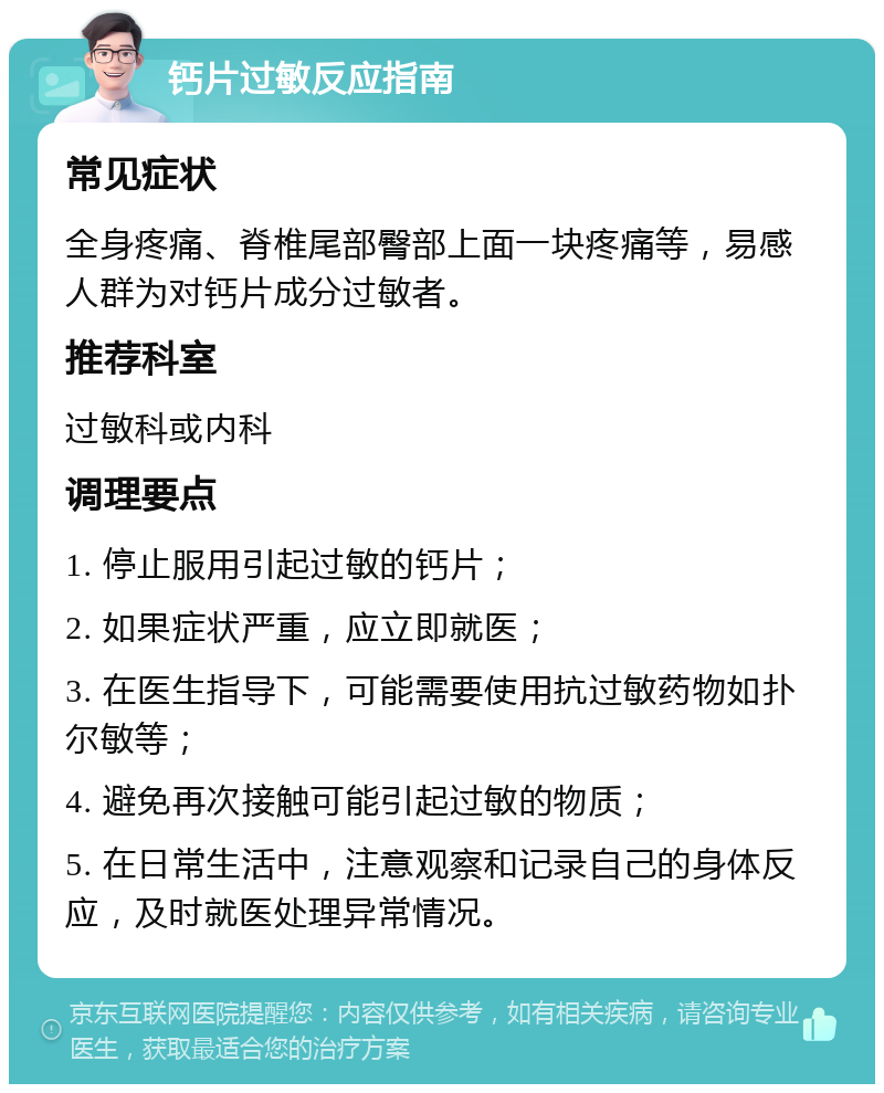 钙片过敏反应指南 常见症状 全身疼痛、脊椎尾部臀部上面一块疼痛等，易感人群为对钙片成分过敏者。 推荐科室 过敏科或内科 调理要点 1. 停止服用引起过敏的钙片； 2. 如果症状严重，应立即就医； 3. 在医生指导下，可能需要使用抗过敏药物如扑尔敏等； 4. 避免再次接触可能引起过敏的物质； 5. 在日常生活中，注意观察和记录自己的身体反应，及时就医处理异常情况。