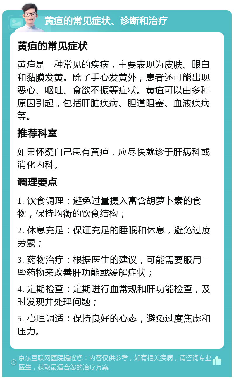 黄疸的常见症状、诊断和治疗 黄疸的常见症状 黄疸是一种常见的疾病，主要表现为皮肤、眼白和黏膜发黄。除了手心发黄外，患者还可能出现恶心、呕吐、食欲不振等症状。黄疸可以由多种原因引起，包括肝脏疾病、胆道阻塞、血液疾病等。 推荐科室 如果怀疑自己患有黄疸，应尽快就诊于肝病科或消化内科。 调理要点 1. 饮食调理：避免过量摄入富含胡萝卜素的食物，保持均衡的饮食结构； 2. 休息充足：保证充足的睡眠和休息，避免过度劳累； 3. 药物治疗：根据医生的建议，可能需要服用一些药物来改善肝功能或缓解症状； 4. 定期检查：定期进行血常规和肝功能检查，及时发现并处理问题； 5. 心理调适：保持良好的心态，避免过度焦虑和压力。