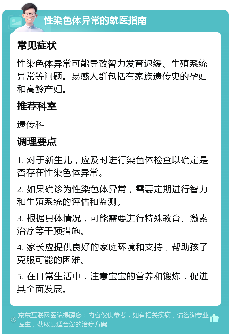 性染色体异常的就医指南 常见症状 性染色体异常可能导致智力发育迟缓、生殖系统异常等问题。易感人群包括有家族遗传史的孕妇和高龄产妇。 推荐科室 遗传科 调理要点 1. 对于新生儿，应及时进行染色体检查以确定是否存在性染色体异常。 2. 如果确诊为性染色体异常，需要定期进行智力和生殖系统的评估和监测。 3. 根据具体情况，可能需要进行特殊教育、激素治疗等干预措施。 4. 家长应提供良好的家庭环境和支持，帮助孩子克服可能的困难。 5. 在日常生活中，注意宝宝的营养和锻炼，促进其全面发展。