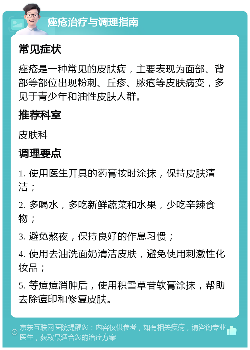 痤疮治疗与调理指南 常见症状 痤疮是一种常见的皮肤病，主要表现为面部、背部等部位出现粉刺、丘疹、脓疱等皮肤病变，多见于青少年和油性皮肤人群。 推荐科室 皮肤科 调理要点 1. 使用医生开具的药膏按时涂抹，保持皮肤清洁； 2. 多喝水，多吃新鲜蔬菜和水果，少吃辛辣食物； 3. 避免熬夜，保持良好的作息习惯； 4. 使用去油洗面奶清洁皮肤，避免使用刺激性化妆品； 5. 等痘痘消肿后，使用积雪草苷软膏涂抹，帮助去除痘印和修复皮肤。