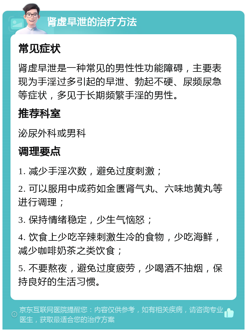 肾虚早泄的治疗方法 常见症状 肾虚早泄是一种常见的男性性功能障碍，主要表现为手淫过多引起的早泄、勃起不硬、尿频尿急等症状，多见于长期频繁手淫的男性。 推荐科室 泌尿外科或男科 调理要点 1. 减少手淫次数，避免过度刺激； 2. 可以服用中成药如金匮肾气丸、六味地黄丸等进行调理； 3. 保持情绪稳定，少生气恼怒； 4. 饮食上少吃辛辣刺激生冷的食物，少吃海鲜，减少咖啡奶茶之类饮食； 5. 不要熬夜，避免过度疲劳，少喝酒不抽烟，保持良好的生活习惯。