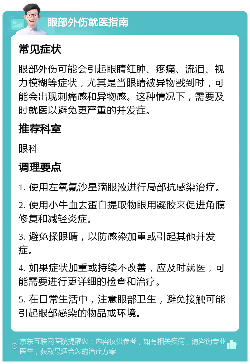 眼部外伤就医指南 常见症状 眼部外伤可能会引起眼睛红肿、疼痛、流泪、视力模糊等症状，尤其是当眼睛被异物戳到时，可能会出现刺痛感和异物感。这种情况下，需要及时就医以避免更严重的并发症。 推荐科室 眼科 调理要点 1. 使用左氧氟沙星滴眼液进行局部抗感染治疗。 2. 使用小牛血去蛋白提取物眼用凝胶来促进角膜修复和减轻炎症。 3. 避免揉眼睛，以防感染加重或引起其他并发症。 4. 如果症状加重或持续不改善，应及时就医，可能需要进行更详细的检查和治疗。 5. 在日常生活中，注意眼部卫生，避免接触可能引起眼部感染的物品或环境。