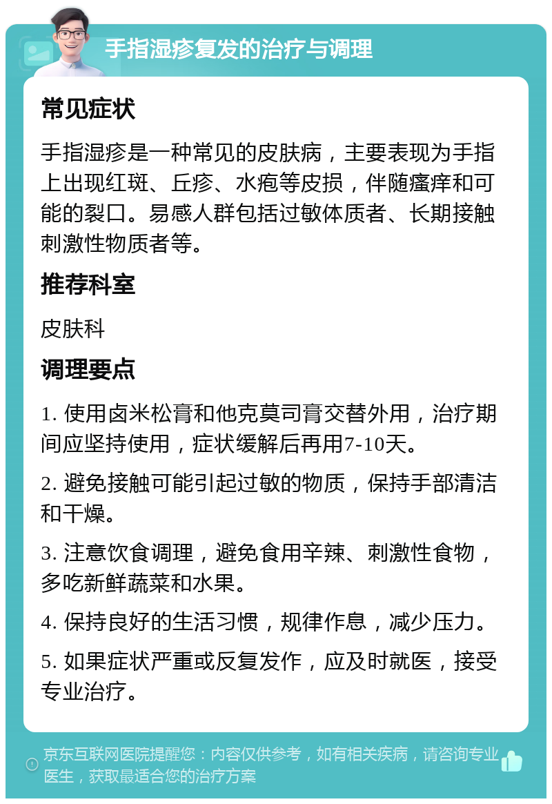 手指湿疹复发的治疗与调理 常见症状 手指湿疹是一种常见的皮肤病，主要表现为手指上出现红斑、丘疹、水疱等皮损，伴随瘙痒和可能的裂口。易感人群包括过敏体质者、长期接触刺激性物质者等。 推荐科室 皮肤科 调理要点 1. 使用卤米松膏和他克莫司膏交替外用，治疗期间应坚持使用，症状缓解后再用7-10天。 2. 避免接触可能引起过敏的物质，保持手部清洁和干燥。 3. 注意饮食调理，避免食用辛辣、刺激性食物，多吃新鲜蔬菜和水果。 4. 保持良好的生活习惯，规律作息，减少压力。 5. 如果症状严重或反复发作，应及时就医，接受专业治疗。