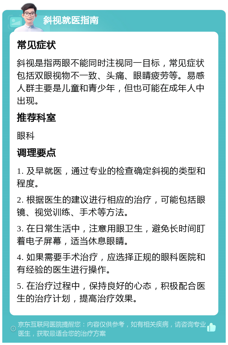 斜视就医指南 常见症状 斜视是指两眼不能同时注视同一目标，常见症状包括双眼视物不一致、头痛、眼睛疲劳等。易感人群主要是儿童和青少年，但也可能在成年人中出现。 推荐科室 眼科 调理要点 1. 及早就医，通过专业的检查确定斜视的类型和程度。 2. 根据医生的建议进行相应的治疗，可能包括眼镜、视觉训练、手术等方法。 3. 在日常生活中，注意用眼卫生，避免长时间盯着电子屏幕，适当休息眼睛。 4. 如果需要手术治疗，应选择正规的眼科医院和有经验的医生进行操作。 5. 在治疗过程中，保持良好的心态，积极配合医生的治疗计划，提高治疗效果。