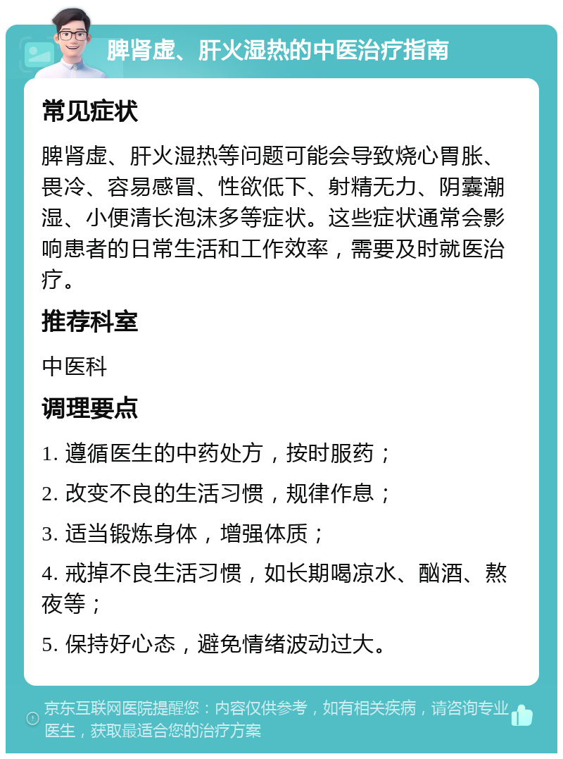 脾肾虚、肝火湿热的中医治疗指南 常见症状 脾肾虚、肝火湿热等问题可能会导致烧心胃胀、畏冷、容易感冒、性欲低下、射精无力、阴囊潮湿、小便清长泡沫多等症状。这些症状通常会影响患者的日常生活和工作效率，需要及时就医治疗。 推荐科室 中医科 调理要点 1. 遵循医生的中药处方，按时服药； 2. 改变不良的生活习惯，规律作息； 3. 适当锻炼身体，增强体质； 4. 戒掉不良生活习惯，如长期喝凉水、酗酒、熬夜等； 5. 保持好心态，避免情绪波动过大。