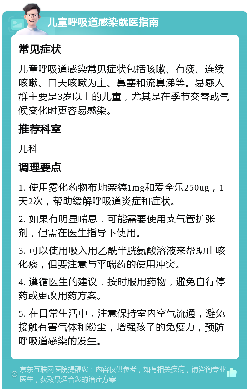 儿童呼吸道感染就医指南 常见症状 儿童呼吸道感染常见症状包括咳嗽、有痰、连续咳嗽、白天咳嗽为主、鼻塞和流鼻涕等。易感人群主要是3岁以上的儿童，尤其是在季节交替或气候变化时更容易感染。 推荐科室 儿科 调理要点 1. 使用雾化药物布地奈德1mg和爱全乐250ug，1天2次，帮助缓解呼吸道炎症和症状。 2. 如果有明显喘息，可能需要使用支气管扩张剂，但需在医生指导下使用。 3. 可以使用吸入用乙酰半胱氨酸溶液来帮助止咳化痰，但要注意与平喘药的使用冲突。 4. 遵循医生的建议，按时服用药物，避免自行停药或更改用药方案。 5. 在日常生活中，注意保持室内空气流通，避免接触有害气体和粉尘，增强孩子的免疫力，预防呼吸道感染的发生。