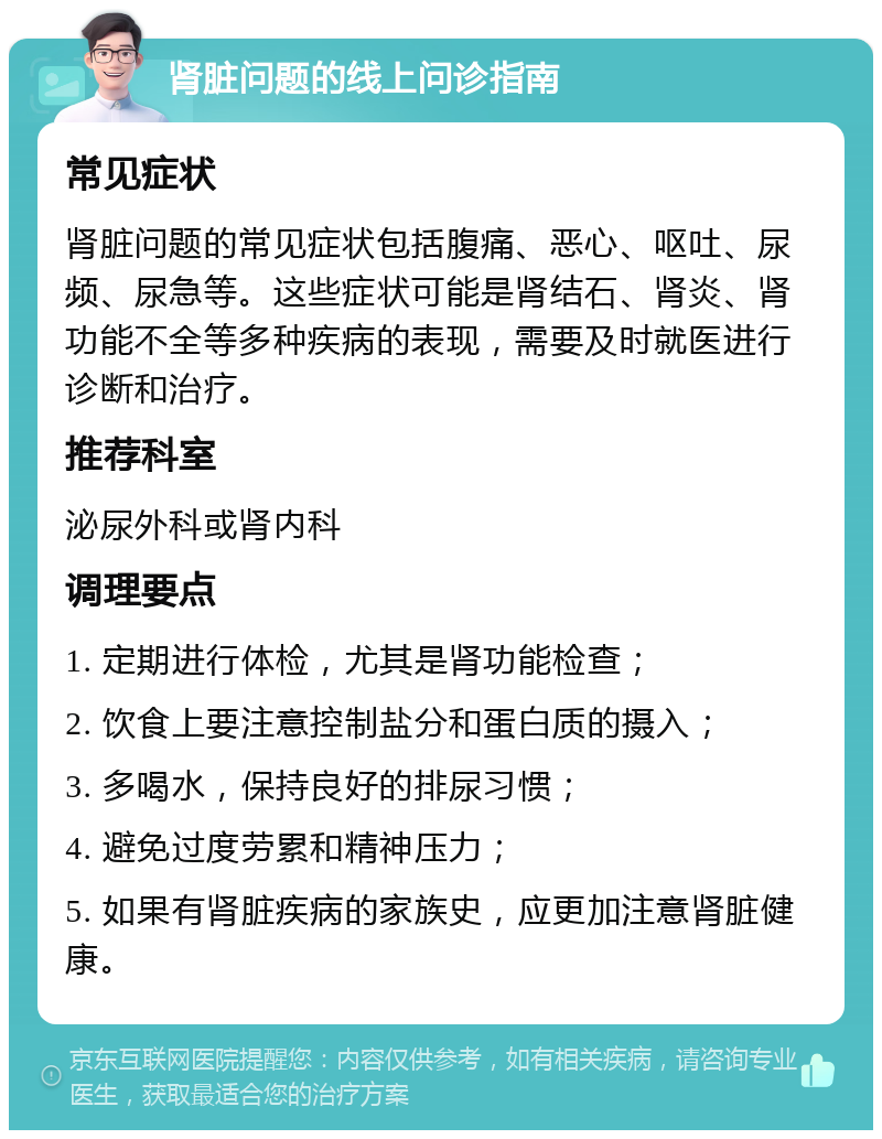 肾脏问题的线上问诊指南 常见症状 肾脏问题的常见症状包括腹痛、恶心、呕吐、尿频、尿急等。这些症状可能是肾结石、肾炎、肾功能不全等多种疾病的表现，需要及时就医进行诊断和治疗。 推荐科室 泌尿外科或肾内科 调理要点 1. 定期进行体检，尤其是肾功能检查； 2. 饮食上要注意控制盐分和蛋白质的摄入； 3. 多喝水，保持良好的排尿习惯； 4. 避免过度劳累和精神压力； 5. 如果有肾脏疾病的家族史，应更加注意肾脏健康。