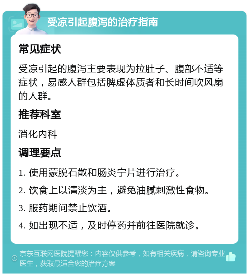 受凉引起腹泻的治疗指南 常见症状 受凉引起的腹泻主要表现为拉肚子、腹部不适等症状，易感人群包括脾虚体质者和长时间吹风扇的人群。 推荐科室 消化内科 调理要点 1. 使用蒙脱石散和肠炎宁片进行治疗。 2. 饮食上以清淡为主，避免油腻刺激性食物。 3. 服药期间禁止饮酒。 4. 如出现不适，及时停药并前往医院就诊。